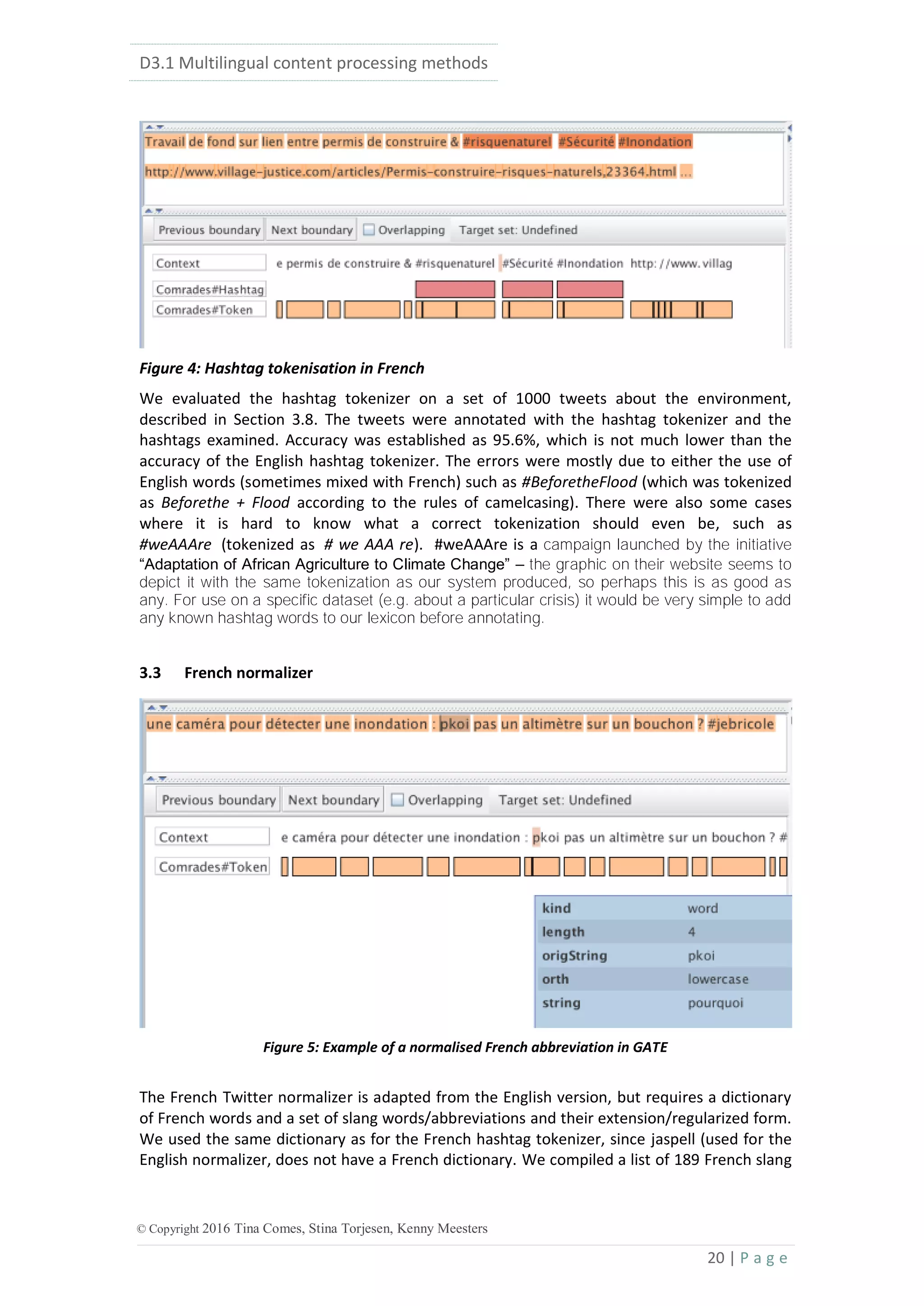 D3.1 Multilingual content processing methods
20 | P a g e
© Copyright 2016 Tina Comes, Stina Torjesen, Kenny Meesters
Figure 4: Hashtag tokenisation in French
We evaluated the hashtag tokenizer on a set of 1000 tweets about the environment,
described in Section 3.8. The tweets were annotated with the hashtag tokenizer and the
hashtags examined. Accuracy was established as 95.6%, which is not much lower than the
accuracy of the English hashtag tokenizer. The errors were mostly due to either the use of
English words (sometimes mixed with French) such as #BeforetheFlood (which was tokenized
as Beforethe + Flood according to the rules of camelcasing). There were also some cases
where it is hard to know what a correct tokenization should even be, such as
#weAAAre (tokenized as # we AAA re). #weAAAre is a campaign launched by the initiative
“Adaptation of African Agriculture to Climate Change” – the graphic on their website seems to
depict it with the same tokenization as our system produced, so perhaps this is as good as
any. For use on a specific dataset (e.g. about a particular crisis) it would be very simple to add
any known hashtag words to our lexicon before annotating.
3.3 French normalizer
Figure 5: Example of a normalised French abbreviation in GATE
The French Twitter normalizer is adapted from the English version, but requires a dictionary
of French words and a set of slang words/abbreviations and their extension/regularized form.
We used the same dictionary as for the French hashtag tokenizer, since jaspell (used for the
English normalizer, does not have a French dictionary. We compiled a list of 189 French slang
 