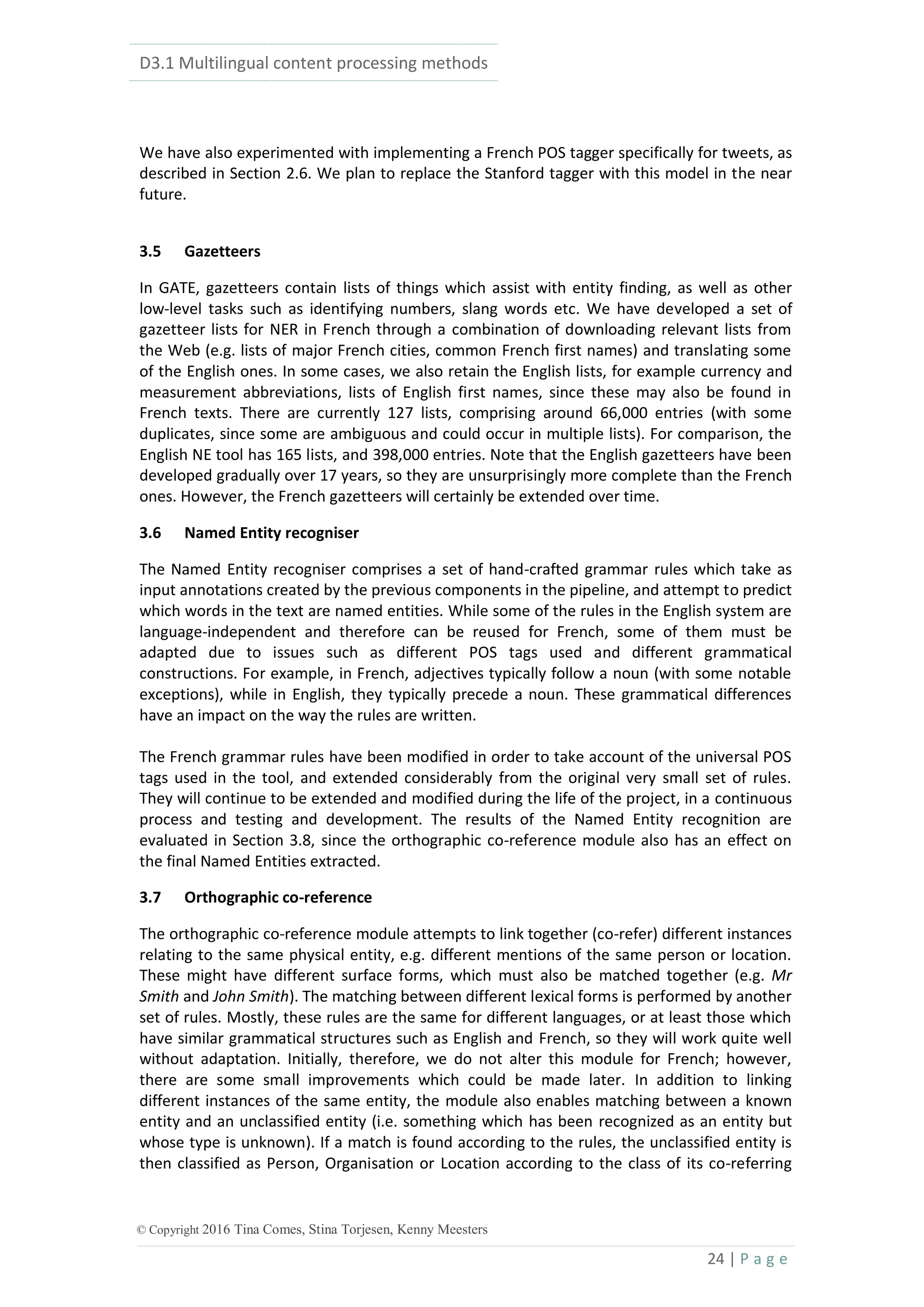 D3.1 Multilingual content processing methods
24 | P a g e
© Copyright 2016 Tina Comes, Stina Torjesen, Kenny Meesters
We have also experimented with implementing a French POS tagger specifically for tweets, as
described in Section 2.6. We plan to replace the Stanford tagger with this model in the near
future.
3.5 Gazetteers
In GATE, gazetteers contain lists of things which assist with entity finding, as well as other
low-level tasks such as identifying numbers, slang words etc. We have developed a set of
gazetteer lists for NER in French through a combination of downloading relevant lists from
the Web (e.g. lists of major French cities, common French first names) and translating some
of the English ones. In some cases, we also retain the English lists, for example currency and
measurement abbreviations, lists of English first names, since these may also be found in
French texts. There are currently 127 lists, comprising around 66,000 entries (with some
duplicates, since some are ambiguous and could occur in multiple lists). For comparison, the
English NE tool has 165 lists, and 398,000 entries. Note that the English gazetteers have been
developed gradually over 17 years, so they are unsurprisingly more complete than the French
ones. However, the French gazetteers will certainly be extended over time.
3.6 Named Entity recogniser
The Named Entity recogniser comprises a set of hand-crafted grammar rules which take as
input annotations created by the previous components in the pipeline, and attempt to predict
which words in the text are named entities. While some of the rules in the English system are
language-independent and therefore can be reused for French, some of them must be
adapted due to issues such as different POS tags used and different grammatical
constructions. For example, in French, adjectives typically follow a noun (with some notable
exceptions), while in English, they typically precede a noun. These grammatical differences
have an impact on the way the rules are written.
The French grammar rules have been modified in order to take account of the universal POS
tags used in the tool, and extended considerably from the original very small set of rules.
They will continue to be extended and modified during the life of the project, in a continuous
process and testing and development. The results of the Named Entity recognition are
evaluated in Section 3.8, since the orthographic co-reference module also has an effect on
the final Named Entities extracted.
3.7 Orthographic co-reference
The orthographic co-reference module attempts to link together (co-refer) different instances
relating to the same physical entity, e.g. different mentions of the same person or location.
These might have different surface forms, which must also be matched together (e.g. Mr
Smith and John Smith). The matching between different lexical forms is performed by another
set of rules. Mostly, these rules are the same for different languages, or at least those which
have similar grammatical structures such as English and French, so they will work quite well
without adaptation. Initially, therefore, we do not alter this module for French; however,
there are some small improvements which could be made later. In addition to linking
different instances of the same entity, the module also enables matching between a known
entity and an unclassified entity (i.e. something which has been recognized as an entity but
whose type is unknown). If a match is found according to the rules, the unclassified entity is
then classified as Person, Organisation or Location according to the class of its co-referring
 