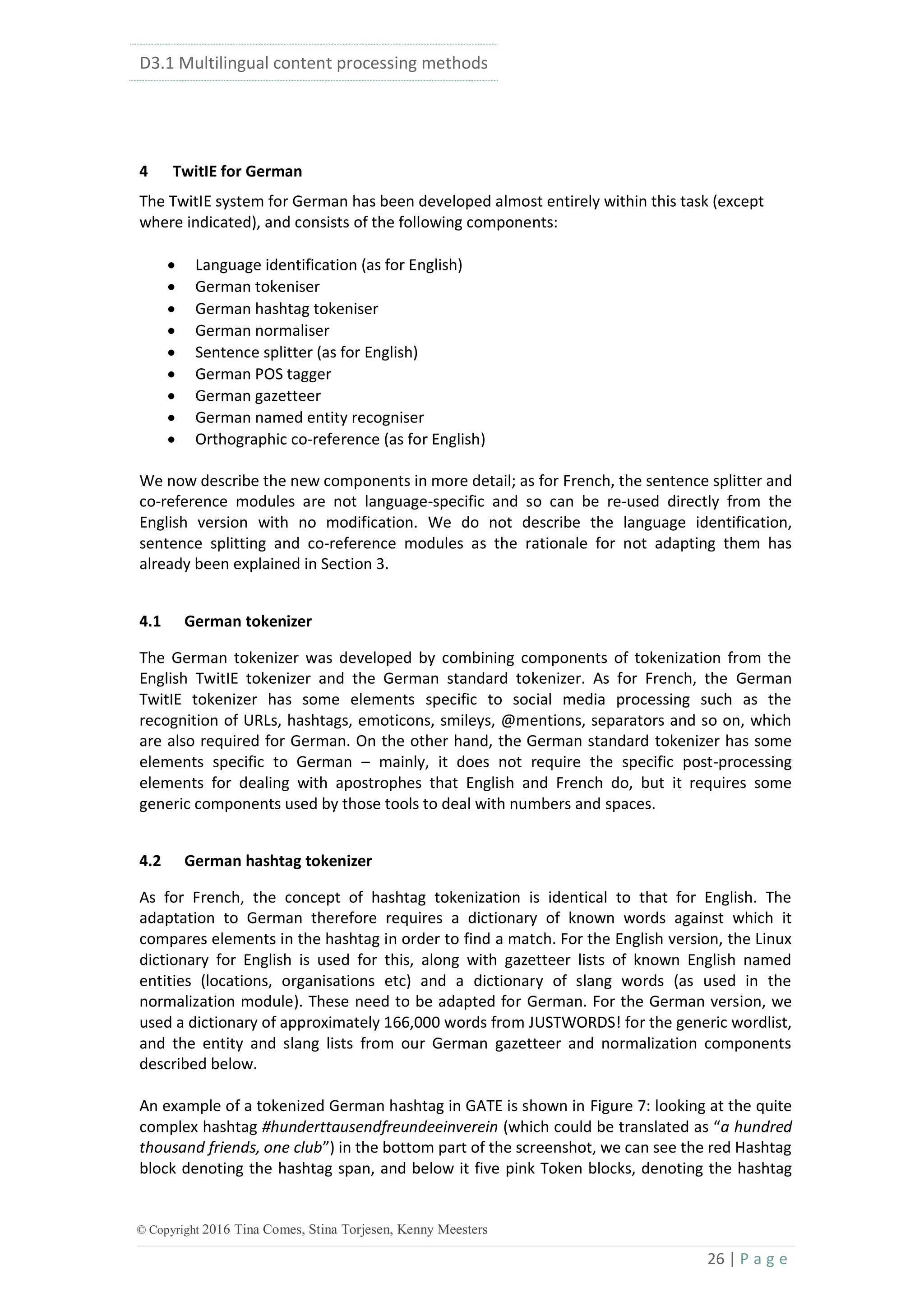 D3.1 Multilingual content processing methods
26 | P a g e
© Copyright 2016 Tina Comes, Stina Torjesen, Kenny Meesters
4 TwitIE for German
The TwitIE system for German has been developed almost entirely within this task (except
where indicated), and consists of the following components:
 Language identification (as for English)
 German tokeniser
 German hashtag tokeniser
 German normaliser
 Sentence splitter (as for English)
 German POS tagger
 German gazetteer
 German named entity recogniser
 Orthographic co-reference (as for English)
We now describe the new components in more detail; as for French, the sentence splitter and
co-reference modules are not language-specific and so can be re-used directly from the
English version with no modification. We do not describe the language identification,
sentence splitting and co-reference modules as the rationale for not adapting them has
already been explained in Section 3.
4.1 German tokenizer
The German tokenizer was developed by combining components of tokenization from the
English TwitIE tokenizer and the German standard tokenizer. As for French, the German
TwitIE tokenizer has some elements specific to social media processing such as the
recognition of URLs, hashtags, emoticons, smileys, @mentions, separators and so on, which
are also required for German. On the other hand, the German standard tokenizer has some
elements specific to German – mainly, it does not require the specific post-processing
elements for dealing with apostrophes that English and French do, but it requires some
generic components used by those tools to deal with numbers and spaces.
4.2 German hashtag tokenizer
As for French, the concept of hashtag tokenization is identical to that for English. The
adaptation to German therefore requires a dictionary of known words against which it
compares elements in the hashtag in order to find a match. For the English version, the Linux
dictionary for English is used for this, along with gazetteer lists of known English named
entities (locations, organisations etc) and a dictionary of slang words (as used in the
normalization module). These need to be adapted for German. For the German version, we
used a dictionary of approximately 166,000 words from JUSTWORDS! for the generic wordlist,
and the entity and slang lists from our German gazetteer and normalization components
described below.
An example of a tokenized German hashtag in GATE is shown in Figure 7: looking at the quite
complex hashtag #hunderttausendfreundeeinverein (which could be translated as “a hundred
thousand friends, one club”) in the bottom part of the screenshot, we can see the red Hashtag
block denoting the hashtag span, and below it five pink Token blocks, denoting the hashtag
 