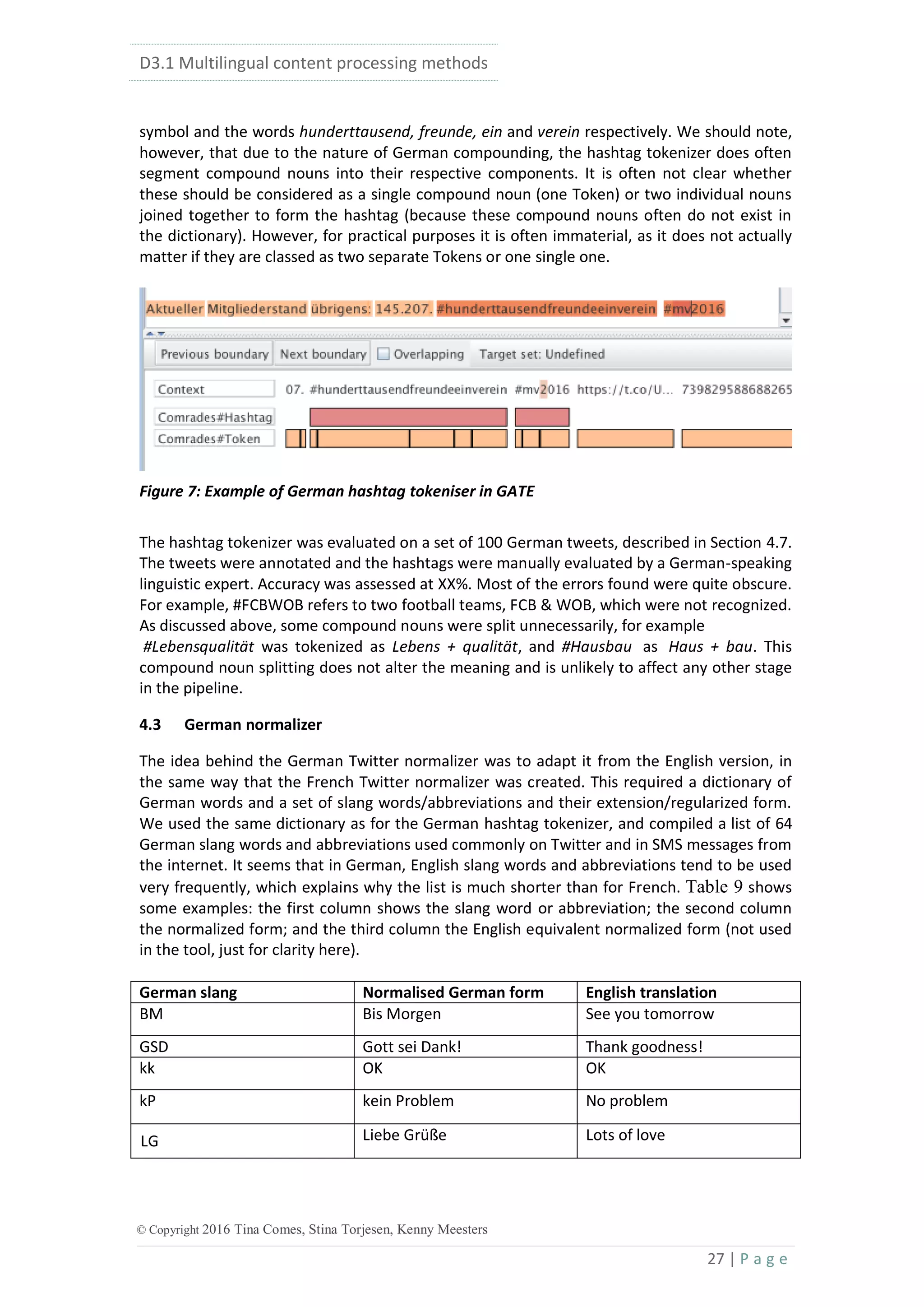 D3.1 Multilingual content processing methods
27 | P a g e
© Copyright 2016 Tina Comes, Stina Torjesen, Kenny Meesters
symbol and the words hunderttausend, freunde, ein and verein respectively. We should note,
however, that due to the nature of German compounding, the hashtag tokenizer does often
segment compound nouns into their respective components. It is often not clear whether
these should be considered as a single compound noun (one Token) or two individual nouns
joined together to form the hashtag (because these compound nouns often do not exist in
the dictionary). However, for practical purposes it is often immaterial, as it does not actually
matter if they are classed as two separate Tokens or one single one.
Figure 7: Example of German hashtag tokeniser in GATE
The hashtag tokenizer was evaluated on a set of 100 German tweets, described in Section 4.7.
The tweets were annotated and the hashtags were manually evaluated by a German-speaking
linguistic expert. Accuracy was assessed at XX%. Most of the errors found were quite obscure.
For example, #FCBWOB refers to two football teams, FCB & WOB, which were not recognized.
As discussed above, some compound nouns were split unnecessarily, for example
#Lebensqualität was tokenized as Lebens + qualität, and #Hausbau as Haus + bau. This
compound noun splitting does not alter the meaning and is unlikely to affect any other stage
in the pipeline.
4.3 German normalizer
The idea behind the German Twitter normalizer was to adapt it from the English version, in
the same way that the French Twitter normalizer was created. This required a dictionary of
German words and a set of slang words/abbreviations and their extension/regularized form.
We used the same dictionary as for the German hashtag tokenizer, and compiled a list of 64
German slang words and abbreviations used commonly on Twitter and in SMS messages from
the internet. It seems that in German, English slang words and abbreviations tend to be used
very frequently, which explains why the list is much shorter than for French. Table 9 shows
some examples: the first column shows the slang word or abbreviation; the second column
the normalized form; and the third column the English equivalent normalized form (not used
in the tool, just for clarity here).
German slang Normalised German form English translation
BM Bis Morgen See you tomorrow
GSD Gott sei Dank! Thank goodness!
kk OK OK
kP kein Problem No problem
LG Liebe Grüße Lots of love
 