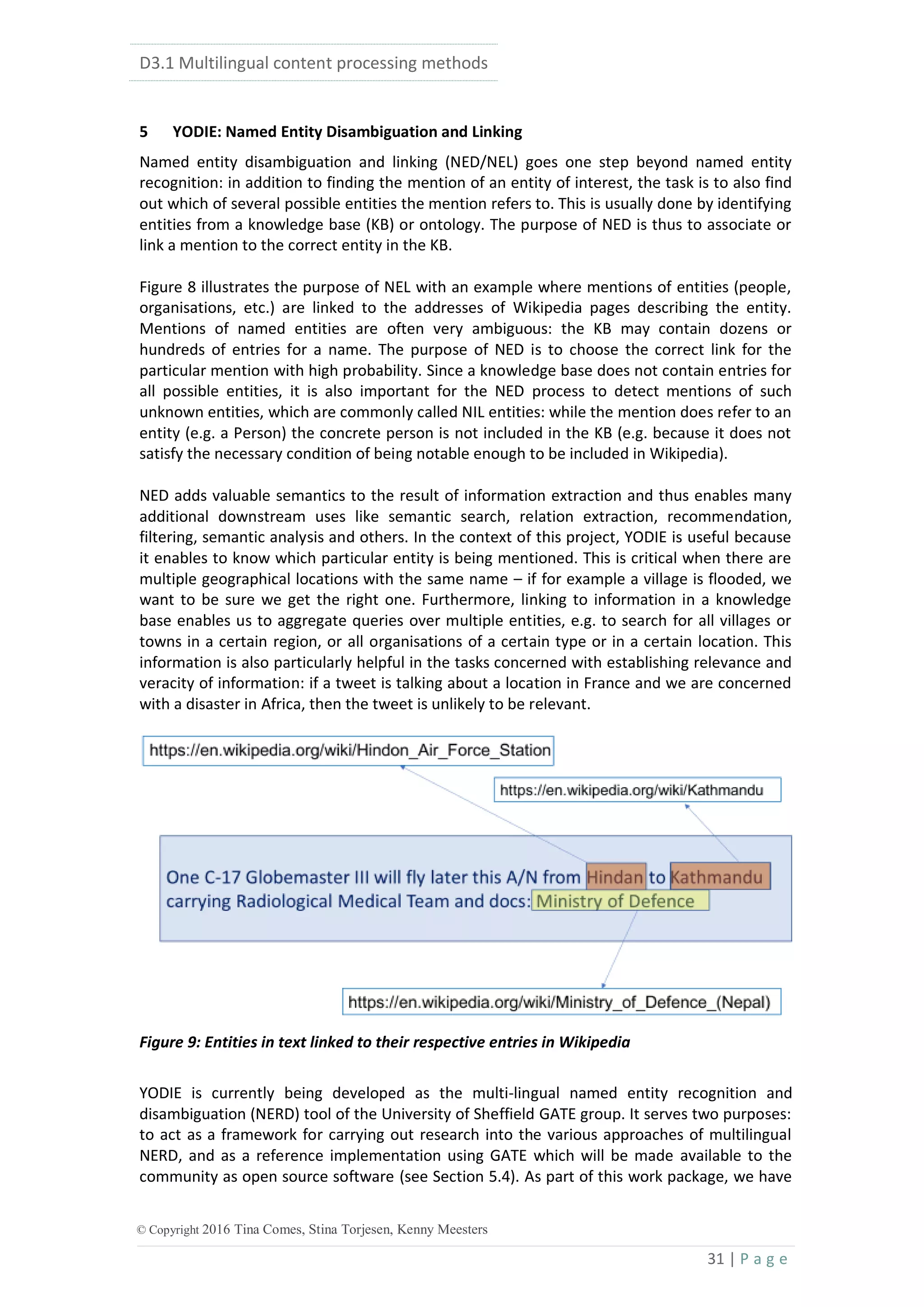 D3.1 Multilingual content processing methods
31 | P a g e
© Copyright 2016 Tina Comes, Stina Torjesen, Kenny Meesters
5 YODIE: Named Entity Disambiguation and Linking
Named entity disambiguation and linking (NED/NEL) goes one step beyond named entity
recognition: in addition to finding the mention of an entity of interest, the task is to also find
out which of several possible entities the mention refers to. This is usually done by identifying
entities from a knowledge base (KB) or ontology. The purpose of NED is thus to associate or
link a mention to the correct entity in the KB.
Figure 8 illustrates the purpose of NEL with an example where mentions of entities (people,
organisations, etc.) are linked to the addresses of Wikipedia pages describing the entity.
Mentions of named entities are often very ambiguous: the KB may contain dozens or
hundreds of entries for a name. The purpose of NED is to choose the correct link for the
particular mention with high probability. Since a knowledge base does not contain entries for
all possible entities, it is also important for the NED process to detect mentions of such
unknown entities, which are commonly called NIL entities: while the mention does refer to an
entity (e.g. a Person) the concrete person is not included in the KB (e.g. because it does not
satisfy the necessary condition of being notable enough to be included in Wikipedia).
NED adds valuable semantics to the result of information extraction and thus enables many
additional downstream uses like semantic search, relation extraction, recommendation,
filtering, semantic analysis and others. In the context of this project, YODIE is useful because
it enables to know which particular entity is being mentioned. This is critical when there are
multiple geographical locations with the same name – if for example a village is flooded, we
want to be sure we get the right one. Furthermore, linking to information in a knowledge
base enables us to aggregate queries over multiple entities, e.g. to search for all villages or
towns in a certain region, or all organisations of a certain type or in a certain location. This
information is also particularly helpful in the tasks concerned with establishing relevance and
veracity of information: if a tweet is talking about a location in France and we are concerned
with a disaster in Africa, then the tweet is unlikely to be relevant.
Figure 9: Entities in text linked to their respective entries in Wikipedia
YODIE is currently being developed as the multi-lingual named entity recognition and
disambiguation (NERD) tool of the University of Sheffield GATE group. It serves two purposes:
to act as a framework for carrying out research into the various approaches of multilingual
NERD, and as a reference implementation using GATE which will be made available to the
community as open source software (see Section 5.4). As part of this work package, we have
 