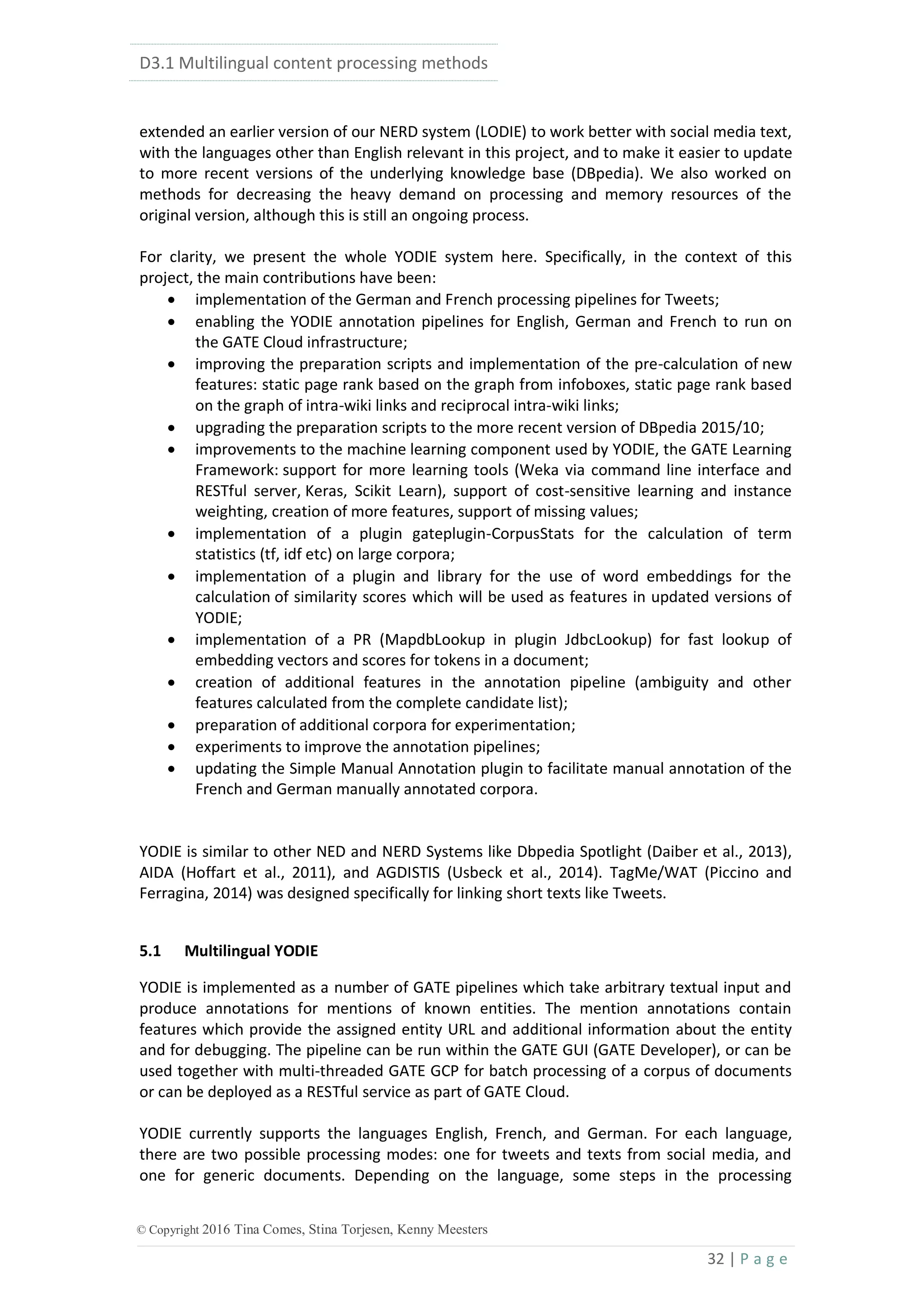 D3.1 Multilingual content processing methods
32 | P a g e
© Copyright 2016 Tina Comes, Stina Torjesen, Kenny Meesters
extended an earlier version of our NERD system (LODIE) to work better with social media text,
with the languages other than English relevant in this project, and to make it easier to update
to more recent versions of the underlying knowledge base (DBpedia). We also worked on
methods for decreasing the heavy demand on processing and memory resources of the
original version, although this is still an ongoing process.
For clarity, we present the whole YODIE system here. Specifically, in the context of this
project, the main contributions have been:
 implementation of the German and French processing pipelines for Tweets;
 enabling the YODIE annotation pipelines for English, German and French to run on
the GATE Cloud infrastructure;
 improving the preparation scripts and implementation of the pre-calculation of new
features: static page rank based on the graph from infoboxes, static page rank based
on the graph of intra-wiki links and reciprocal intra-wiki links;
 upgrading the preparation scripts to the more recent version of DBpedia 2015/10;
 improvements to the machine learning component used by YODIE, the GATE Learning
Framework: support for more learning tools (Weka via command line interface and
RESTful server, Keras, Scikit Learn), support of cost-sensitive learning and instance
weighting, creation of more features, support of missing values;
 implementation of a plugin gateplugin-CorpusStats for the calculation of term
statistics (tf, idf etc) on large corpora;
 implementation of a plugin and library for the use of word embeddings for the
calculation of similarity scores which will be used as features in updated versions of
YODIE;
 implementation of a PR (MapdbLookup in plugin JdbcLookup) for fast lookup of
embedding vectors and scores for tokens in a document;
 creation of additional features in the annotation pipeline (ambiguity and other
features calculated from the complete candidate list);
 preparation of additional corpora for experimentation;
 experiments to improve the annotation pipelines;
 updating the Simple Manual Annotation plugin to facilitate manual annotation of the
French and German manually annotated corpora.
YODIE is similar to other NED and NERD Systems like Dbpedia Spotlight (Daiber et al., 2013),
AIDA (Hoffart et al., 2011), and AGDISTIS (Usbeck et al., 2014). TagMe/WAT (Piccino and
Ferragina, 2014) was designed specifically for linking short texts like Tweets.
5.1 Multilingual YODIE
YODIE is implemented as a number of GATE pipelines which take arbitrary textual input and
produce annotations for mentions of known entities. The mention annotations contain
features which provide the assigned entity URL and additional information about the entity
and for debugging. The pipeline can be run within the GATE GUI (GATE Developer), or can be
used together with multi-threaded GATE GCP for batch processing of a corpus of documents
or can be deployed as a RESTful service as part of GATE Cloud.
YODIE currently supports the languages English, French, and German. For each language,
there are two possible processing modes: one for tweets and texts from social media, and
one for generic documents. Depending on the language, some steps in the processing
 