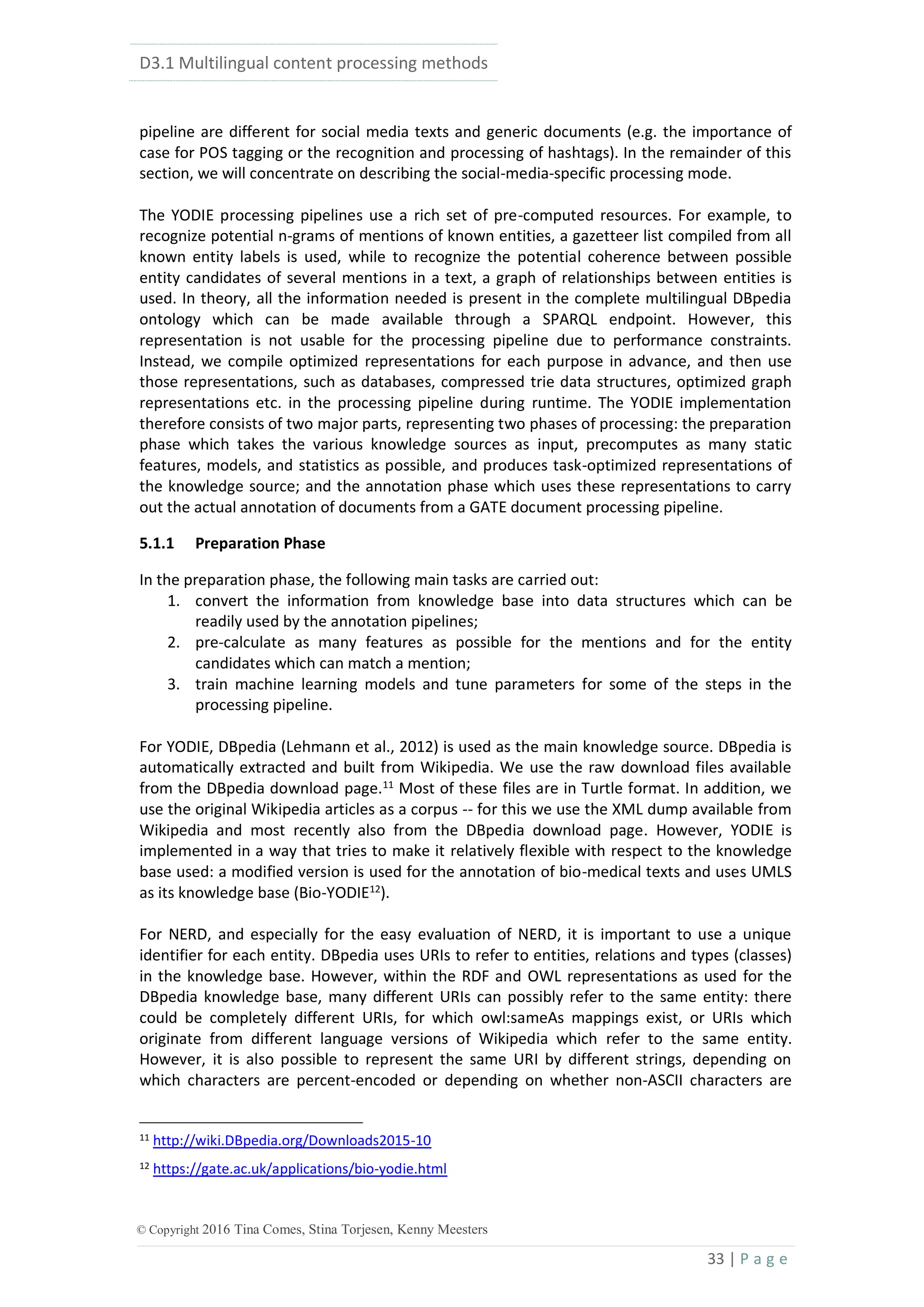 D3.1 Multilingual content processing methods
33 | P a g e
© Copyright 2016 Tina Comes, Stina Torjesen, Kenny Meesters
pipeline are different for social media texts and generic documents (e.g. the importance of
case for POS tagging or the recognition and processing of hashtags). In the remainder of this
section, we will concentrate on describing the social-media-specific processing mode.
The YODIE processing pipelines use a rich set of pre-computed resources. For example, to
recognize potential n-grams of mentions of known entities, a gazetteer list compiled from all
known entity labels is used, while to recognize the potential coherence between possible
entity candidates of several mentions in a text, a graph of relationships between entities is
used. In theory, all the information needed is present in the complete multilingual DBpedia
ontology which can be made available through a SPARQL endpoint. However, this
representation is not usable for the processing pipeline due to performance constraints.
Instead, we compile optimized representations for each purpose in advance, and then use
those representations, such as databases, compressed trie data structures, optimized graph
representations etc. in the processing pipeline during runtime. The YODIE implementation
therefore consists of two major parts, representing two phases of processing: the preparation
phase which takes the various knowledge sources as input, precomputes as many static
features, models, and statistics as possible, and produces task-optimized representations of
the knowledge source; and the annotation phase which uses these representations to carry
out the actual annotation of documents from a GATE document processing pipeline.
5.1.1 Preparation Phase
In the preparation phase, the following main tasks are carried out:
1. convert the information from knowledge base into data structures which can be
readily used by the annotation pipelines;
2. pre-calculate as many features as possible for the mentions and for the entity
candidates which can match a mention;
3. train machine learning models and tune parameters for some of the steps in the
processing pipeline.
For YODIE, DBpedia (Lehmann et al., 2012) is used as the main knowledge source. DBpedia is
automatically extracted and built from Wikipedia. We use the raw download files available
from the DBpedia download page.11
Most of these files are in Turtle format. In addition, we
use the original Wikipedia articles as a corpus -- for this we use the XML dump available from
Wikipedia and most recently also from the DBpedia download page. However, YODIE is
implemented in a way that tries to make it relatively flexible with respect to the knowledge
base used: a modified version is used for the annotation of bio-medical texts and uses UMLS
as its knowledge base (Bio-YODIE12
).
For NERD, and especially for the easy evaluation of NERD, it is important to use a unique
identifier for each entity. DBpedia uses URIs to refer to entities, relations and types (classes)
in the knowledge base. However, within the RDF and OWL representations as used for the
DBpedia knowledge base, many different URIs can possibly refer to the same entity: there
could be completely different URIs, for which owl:sameAs mappings exist, or URIs which
originate from different language versions of Wikipedia which refer to the same entity.
However, it is also possible to represent the same URI by different strings, depending on
which characters are percent-encoded or depending on whether non-ASCII characters are
11 http://wiki.DBpedia.org/Downloads2015-10
12 https://gate.ac.uk/applications/bio-yodie.html
 