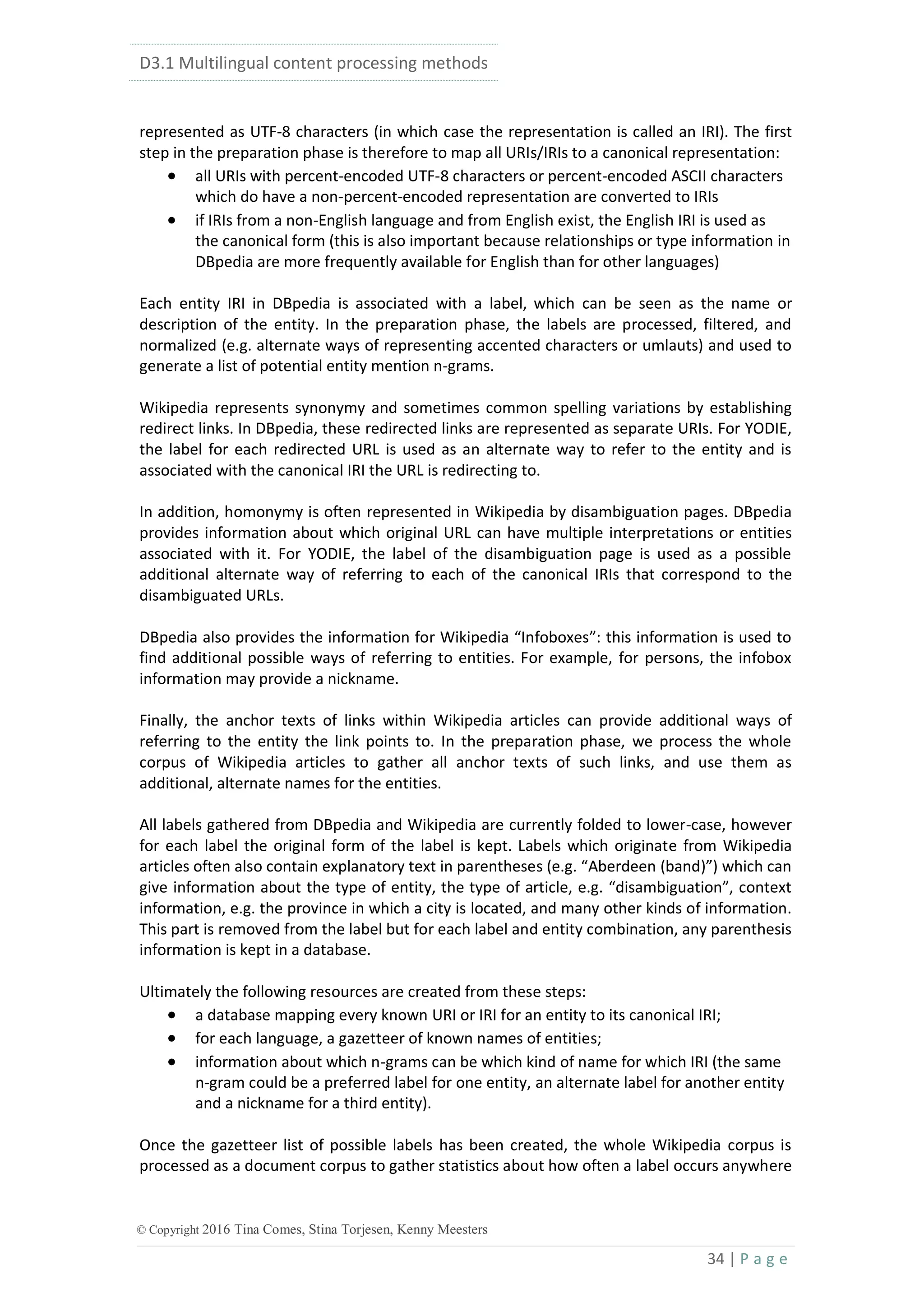 D3.1 Multilingual content processing methods
34 | P a g e
© Copyright 2016 Tina Comes, Stina Torjesen, Kenny Meesters
represented as UTF-8 characters (in which case the representation is called an IRI). The first
step in the preparation phase is therefore to map all URIs/IRIs to a canonical representation:
 all URIs with percent-encoded UTF-8 characters or percent-encoded ASCII characters
which do have a non-percent-encoded representation are converted to IRIs
 if IRIs from a non-English language and from English exist, the English IRI is used as
the canonical form (this is also important because relationships or type information in
DBpedia are more frequently available for English than for other languages)
Each entity IRI in DBpedia is associated with a label, which can be seen as the name or
description of the entity. In the preparation phase, the labels are processed, filtered, and
normalized (e.g. alternate ways of representing accented characters or umlauts) and used to
generate a list of potential entity mention n-grams.
Wikipedia represents synonymy and sometimes common spelling variations by establishing
redirect links. In DBpedia, these redirected links are represented as separate URIs. For YODIE,
the label for each redirected URL is used as an alternate way to refer to the entity and is
associated with the canonical IRI the URL is redirecting to.
In addition, homonymy is often represented in Wikipedia by disambiguation pages. DBpedia
provides information about which original URL can have multiple interpretations or entities
associated with it. For YODIE, the label of the disambiguation page is used as a possible
additional alternate way of referring to each of the canonical IRIs that correspond to the
disambiguated URLs.
DBpedia also provides the information for Wikipedia “Infoboxes”: this information is used to
find additional possible ways of referring to entities. For example, for persons, the infobox
information may provide a nickname.
Finally, the anchor texts of links within Wikipedia articles can provide additional ways of
referring to the entity the link points to. In the preparation phase, we process the whole
corpus of Wikipedia articles to gather all anchor texts of such links, and use them as
additional, alternate names for the entities.
All labels gathered from DBpedia and Wikipedia are currently folded to lower-case, however
for each label the original form of the label is kept. Labels which originate from Wikipedia
articles often also contain explanatory text in parentheses (e.g. “Aberdeen (band)”) which can
give information about the type of entity, the type of article, e.g. “disambiguation”, context
information, e.g. the province in which a city is located, and many other kinds of information.
This part is removed from the label but for each label and entity combination, any parenthesis
information is kept in a database.
Ultimately the following resources are created from these steps:
 a database mapping every known URI or IRI for an entity to its canonical IRI;
 for each language, a gazetteer of known names of entities;
 information about which n-grams can be which kind of name for which IRI (the same
n-gram could be a preferred label for one entity, an alternate label for another entity
and a nickname for a third entity).
Once the gazetteer list of possible labels has been created, the whole Wikipedia corpus is
processed as a document corpus to gather statistics about how often a label occurs anywhere
 