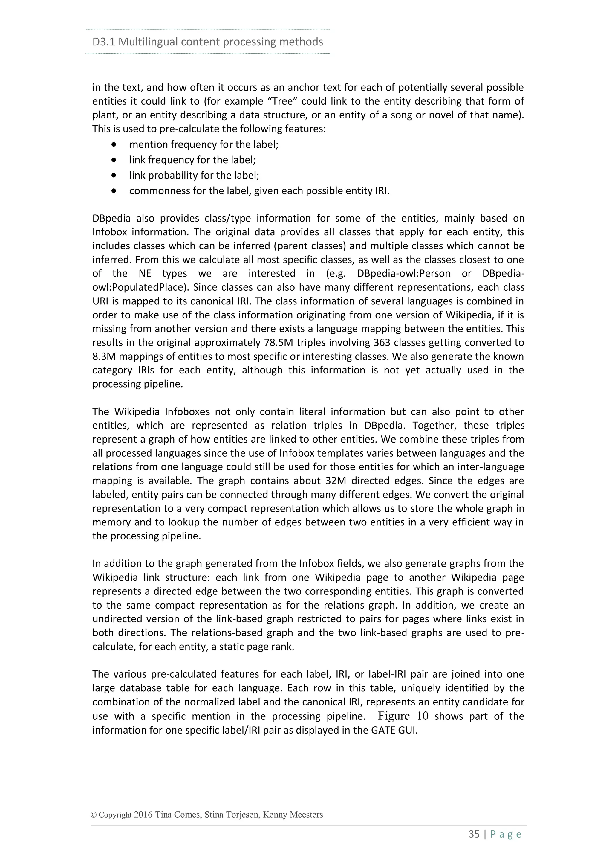 D3.1 Multilingual content processing methods
35 | P a g e
© Copyright 2016 Tina Comes, Stina Torjesen, Kenny Meesters
in the text, and how often it occurs as an anchor text for each of potentially several possible
entities it could link to (for example “Tree” could link to the entity describing that form of
plant, or an entity describing a data structure, or an entity of a song or novel of that name).
This is used to pre-calculate the following features:
 mention frequency for the label;
 link frequency for the label;
 link probability for the label;
 commonness for the label, given each possible entity IRI.
DBpedia also provides class/type information for some of the entities, mainly based on
Infobox information. The original data provides all classes that apply for each entity, this
includes classes which can be inferred (parent classes) and multiple classes which cannot be
inferred. From this we calculate all most specific classes, as well as the classes closest to one
of the NE types we are interested in (e.g. DBpedia-owl:Person or DBpedia-
owl:PopulatedPlace). Since classes can also have many different representations, each class
URI is mapped to its canonical IRI. The class information of several languages is combined in
order to make use of the class information originating from one version of Wikipedia, if it is
missing from another version and there exists a language mapping between the entities. This
results in the original approximately 78.5M triples involving 363 classes getting converted to
8.3M mappings of entities to most specific or interesting classes. We also generate the known
category IRIs for each entity, although this information is not yet actually used in the
processing pipeline.
The Wikipedia Infoboxes not only contain literal information but can also point to other
entities, which are represented as relation triples in DBpedia. Together, these triples
represent a graph of how entities are linked to other entities. We combine these triples from
all processed languages since the use of Infobox templates varies between languages and the
relations from one language could still be used for those entities for which an inter-language
mapping is available. The graph contains about 32M directed edges. Since the edges are
labeled, entity pairs can be connected through many different edges. We convert the original
representation to a very compact representation which allows us to store the whole graph in
memory and to lookup the number of edges between two entities in a very efficient way in
the processing pipeline.
In addition to the graph generated from the Infobox fields, we also generate graphs from the
Wikipedia link structure: each link from one Wikipedia page to another Wikipedia page
represents a directed edge between the two corresponding entities. This graph is converted
to the same compact representation as for the relations graph. In addition, we create an
undirected version of the link-based graph restricted to pairs for pages where links exist in
both directions. The relations-based graph and the two link-based graphs are used to pre-
calculate, for each entity, a static page rank.
The various pre-calculated features for each label, IRI, or label-IRI pair are joined into one
large database table for each language. Each row in this table, uniquely identified by the
combination of the normalized label and the canonical IRI, represents an entity candidate for
use with a specific mention in the processing pipeline. Figure 10 shows part of the
information for one specific label/IRI pair as displayed in the GATE GUI.
 