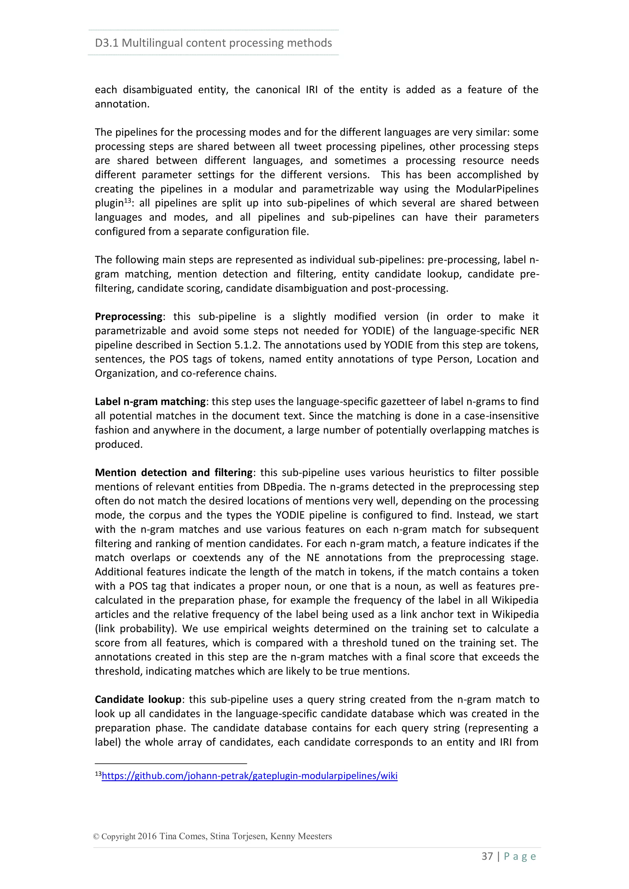 D3.1 Multilingual content processing methods
37 | P a g e
© Copyright 2016 Tina Comes, Stina Torjesen, Kenny Meesters
each disambiguated entity, the canonical IRI of the entity is added as a feature of the
annotation.
The pipelines for the processing modes and for the different languages are very similar: some
processing steps are shared between all tweet processing pipelines, other processing steps
are shared between different languages, and sometimes a processing resource needs
different parameter settings for the different versions. This has been accomplished by
creating the pipelines in a modular and parametrizable way using the ModularPipelines
plugin13
: all pipelines are split up into sub-pipelines of which several are shared between
languages and modes, and all pipelines and sub-pipelines can have their parameters
configured from a separate configuration file.
The following main steps are represented as individual sub-pipelines: pre-processing, label n-
gram matching, mention detection and filtering, entity candidate lookup, candidate pre-
filtering, candidate scoring, candidate disambiguation and post-processing.
Preprocessing: this sub-pipeline is a slightly modified version (in order to make it
parametrizable and avoid some steps not needed for YODIE) of the language-specific NER
pipeline described in Section 5.1.2. The annotations used by YODIE from this step are tokens,
sentences, the POS tags of tokens, named entity annotations of type Person, Location and
Organization, and co-reference chains.
Label n-gram matching: this step uses the language-specific gazetteer of label n-grams to find
all potential matches in the document text. Since the matching is done in a case-insensitive
fashion and anywhere in the document, a large number of potentially overlapping matches is
produced.
Mention detection and filtering: this sub-pipeline uses various heuristics to filter possible
mentions of relevant entities from DBpedia. The n-grams detected in the preprocessing step
often do not match the desired locations of mentions very well, depending on the processing
mode, the corpus and the types the YODIE pipeline is configured to find. Instead, we start
with the n-gram matches and use various features on each n-gram match for subsequent
filtering and ranking of mention candidates. For each n-gram match, a feature indicates if the
match overlaps or coextends any of the NE annotations from the preprocessing stage.
Additional features indicate the length of the match in tokens, if the match contains a token
with a POS tag that indicates a proper noun, or one that is a noun, as well as features pre-
calculated in the preparation phase, for example the frequency of the label in all Wikipedia
articles and the relative frequency of the label being used as a link anchor text in Wikipedia
(link probability). We use empirical weights determined on the training set to calculate a
score from all features, which is compared with a threshold tuned on the training set. The
annotations created in this step are the n-gram matches with a final score that exceeds the
threshold, indicating matches which are likely to be true mentions.
Candidate lookup: this sub-pipeline uses a query string created from the n-gram match to
look up all candidates in the language-specific candidate database which was created in the
preparation phase. The candidate database contains for each query string (representing a
label) the whole array of candidates, each candidate corresponds to an entity and IRI from
13https://github.com/johann-petrak/gateplugin-modularpipelines/wiki
 