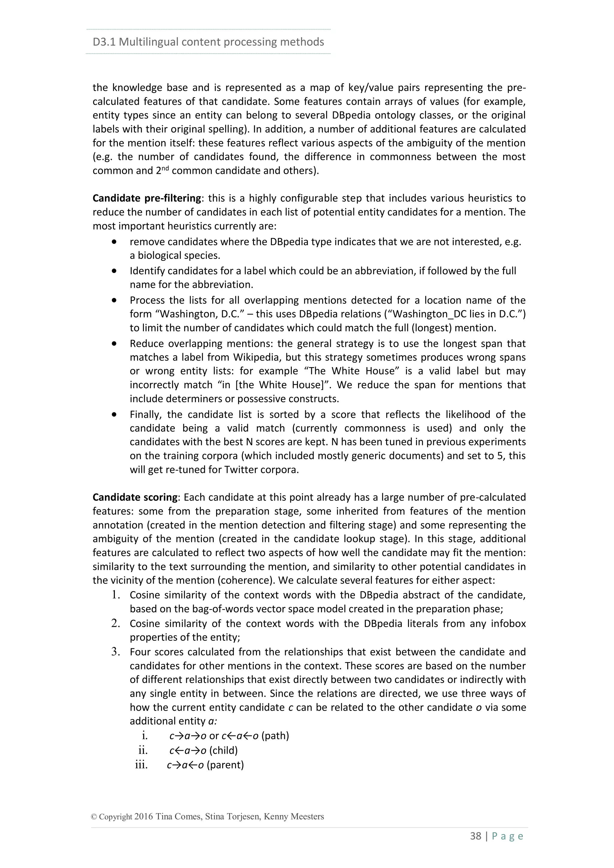 D3.1 Multilingual content processing methods
38 | P a g e
© Copyright 2016 Tina Comes, Stina Torjesen, Kenny Meesters
the knowledge base and is represented as a map of key/value pairs representing the pre-
calculated features of that candidate. Some features contain arrays of values (for example,
entity types since an entity can belong to several DBpedia ontology classes, or the original
labels with their original spelling). In addition, a number of additional features are calculated
for the mention itself: these features reflect various aspects of the ambiguity of the mention
(e.g. the number of candidates found, the difference in commonness between the most
common and 2nd
common candidate and others).
Candidate pre-filtering: this is a highly configurable step that includes various heuristics to
reduce the number of candidates in each list of potential entity candidates for a mention. The
most important heuristics currently are:
 remove candidates where the DBpedia type indicates that we are not interested, e.g.
a biological species.
 Identify candidates for a label which could be an abbreviation, if followed by the full
name for the abbreviation.
 Process the lists for all overlapping mentions detected for a location name of the
form “Washington, D.C.” – this uses DBpedia relations (“Washington_DC lies in D.C.”)
to limit the number of candidates which could match the full (longest) mention.
 Reduce overlapping mentions: the general strategy is to use the longest span that
matches a label from Wikipedia, but this strategy sometimes produces wrong spans
or wrong entity lists: for example “The White House” is a valid label but may
incorrectly match “in [the White House]”. We reduce the span for mentions that
include determiners or possessive constructs.
 Finally, the candidate list is sorted by a score that reflects the likelihood of the
candidate being a valid match (currently commonness is used) and only the
candidates with the best N scores are kept. N has been tuned in previous experiments
on the training corpora (which included mostly generic documents) and set to 5, this
will get re-tuned for Twitter corpora.
Candidate scoring: Each candidate at this point already has a large number of pre-calculated
features: some from the preparation stage, some inherited from features of the mention
annotation (created in the mention detection and filtering stage) and some representing the
ambiguity of the mention (created in the candidate lookup stage). In this stage, additional
features are calculated to reflect two aspects of how well the candidate may fit the mention:
similarity to the text surrounding the mention, and similarity to other potential candidates in
the vicinity of the mention (coherence). We calculate several features for either aspect:
1. Cosine similarity of the context words with the DBpedia abstract of the candidate,
based on the bag-of-words vector space model created in the preparation phase;
2. Cosine similarity of the context words with the DBpedia literals from any infobox
properties of the entity;
3. Four scores calculated from the relationships that exist between the candidate and
candidates for other mentions in the context. These scores are based on the number
of different relationships that exist directly between two candidates or indirectly with
any single entity in between. Since the relations are directed, we use three ways of
how the current entity candidate c can be related to the other candidate o via some
additional entity a:
i. c→a→o or c←a←o (path)
ii. c←a→o (child)
iii. c→a←o (parent)
 