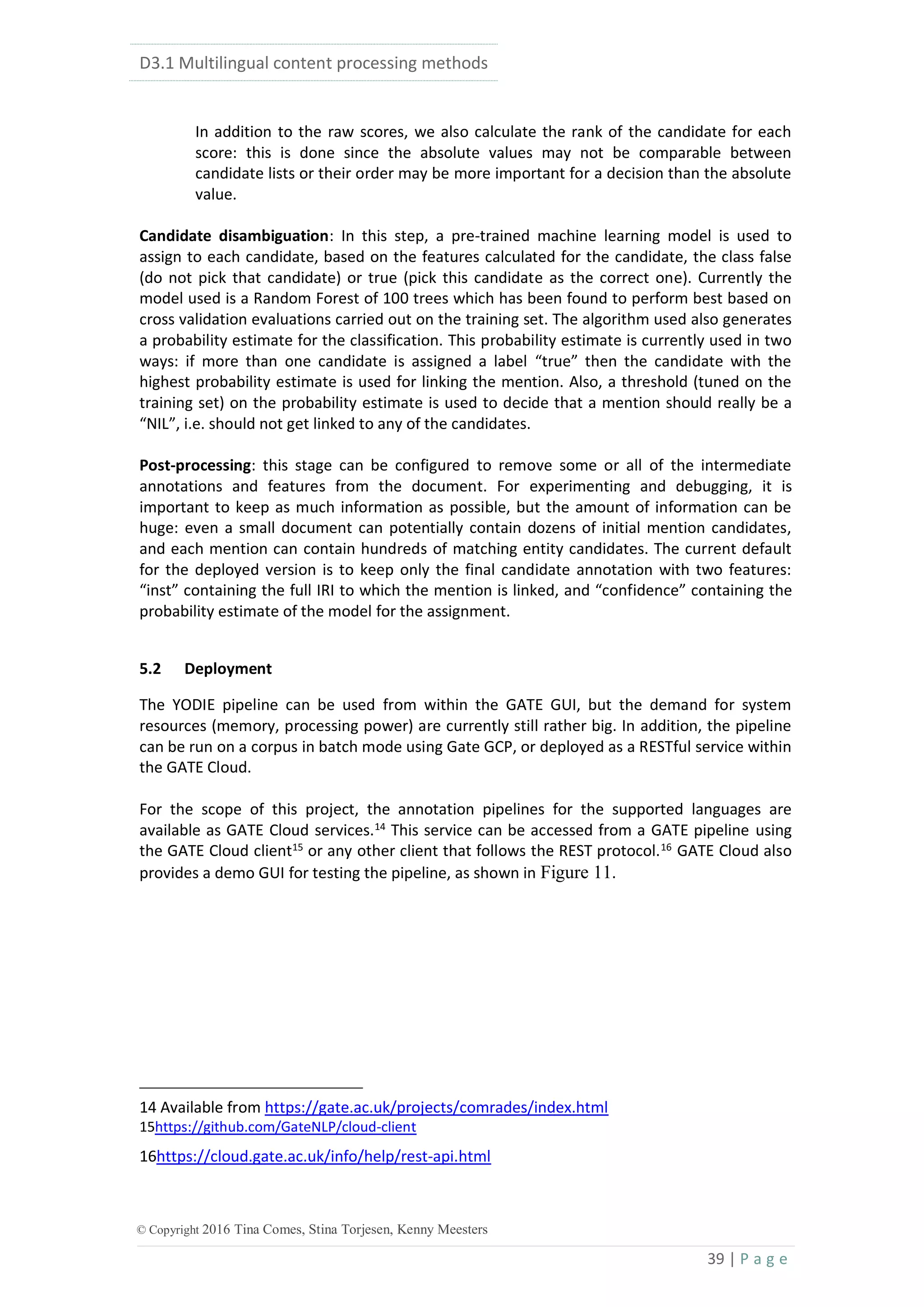 D3.1 Multilingual content processing methods
39 | P a g e
© Copyright 2016 Tina Comes, Stina Torjesen, Kenny Meesters
In addition to the raw scores, we also calculate the rank of the candidate for each
score: this is done since the absolute values may not be comparable between
candidate lists or their order may be more important for a decision than the absolute
value.
Candidate disambiguation: In this step, a pre-trained machine learning model is used to
assign to each candidate, based on the features calculated for the candidate, the class false
(do not pick that candidate) or true (pick this candidate as the correct one). Currently the
model used is a Random Forest of 100 trees which has been found to perform best based on
cross validation evaluations carried out on the training set. The algorithm used also generates
a probability estimate for the classification. This probability estimate is currently used in two
ways: if more than one candidate is assigned a label “true” then the candidate with the
highest probability estimate is used for linking the mention. Also, a threshold (tuned on the
training set) on the probability estimate is used to decide that a mention should really be a
“NIL”, i.e. should not get linked to any of the candidates.
Post-processing: this stage can be configured to remove some or all of the intermediate
annotations and features from the document. For experimenting and debugging, it is
important to keep as much information as possible, but the amount of information can be
huge: even a small document can potentially contain dozens of initial mention candidates,
and each mention can contain hundreds of matching entity candidates. The current default
for the deployed version is to keep only the final candidate annotation with two features:
“inst” containing the full IRI to which the mention is linked, and “confidence” containing the
probability estimate of the model for the assignment.
5.2 Deployment
The YODIE pipeline can be used from within the GATE GUI, but the demand for system
resources (memory, processing power) are currently still rather big. In addition, the pipeline
can be run on a corpus in batch mode using Gate GCP, or deployed as a RESTful service within
the GATE Cloud.
For the scope of this project, the annotation pipelines for the supported languages are
available as GATE Cloud services.14
This service can be accessed from a GATE pipeline using
the GATE Cloud client15
or any other client that follows the REST protocol.16
GATE Cloud also
provides a demo GUI for testing the pipeline, as shown in Figure 11.
14 Available from https://gate.ac.uk/projects/comrades/index.html
15https://github.com/GateNLP/cloud-client
16https://cloud.gate.ac.uk/info/help/rest-api.html
 