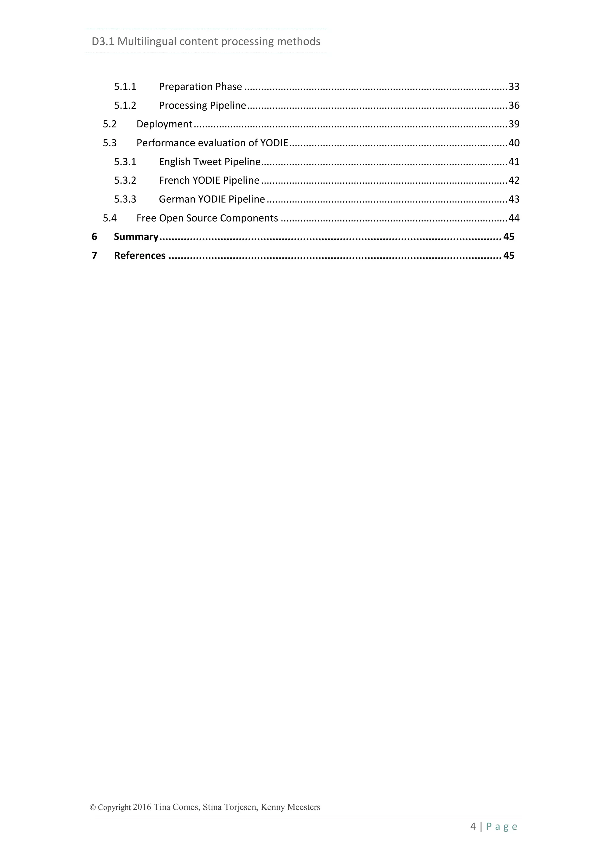D3.1 Multilingual content processing methods
4 | P a g e
© Copyright 2016 Tina Comes, Stina Torjesen, Kenny Meesters
5.1.1 Preparation Phase ..............................................................................................33
5.1.2 Processing Pipeline.............................................................................................36
5.2 Deployment................................................................................................................39
5.3 Performance evaluation of YODIE..............................................................................40
5.3.1 English Tweet Pipeline........................................................................................41
5.3.2 French YODIE Pipeline........................................................................................42
5.3.3 German YODIE Pipeline......................................................................................43
5.4 Free Open Source Components .................................................................................44
6 Summary................................................................................................................45
7 References .............................................................................................................45
 