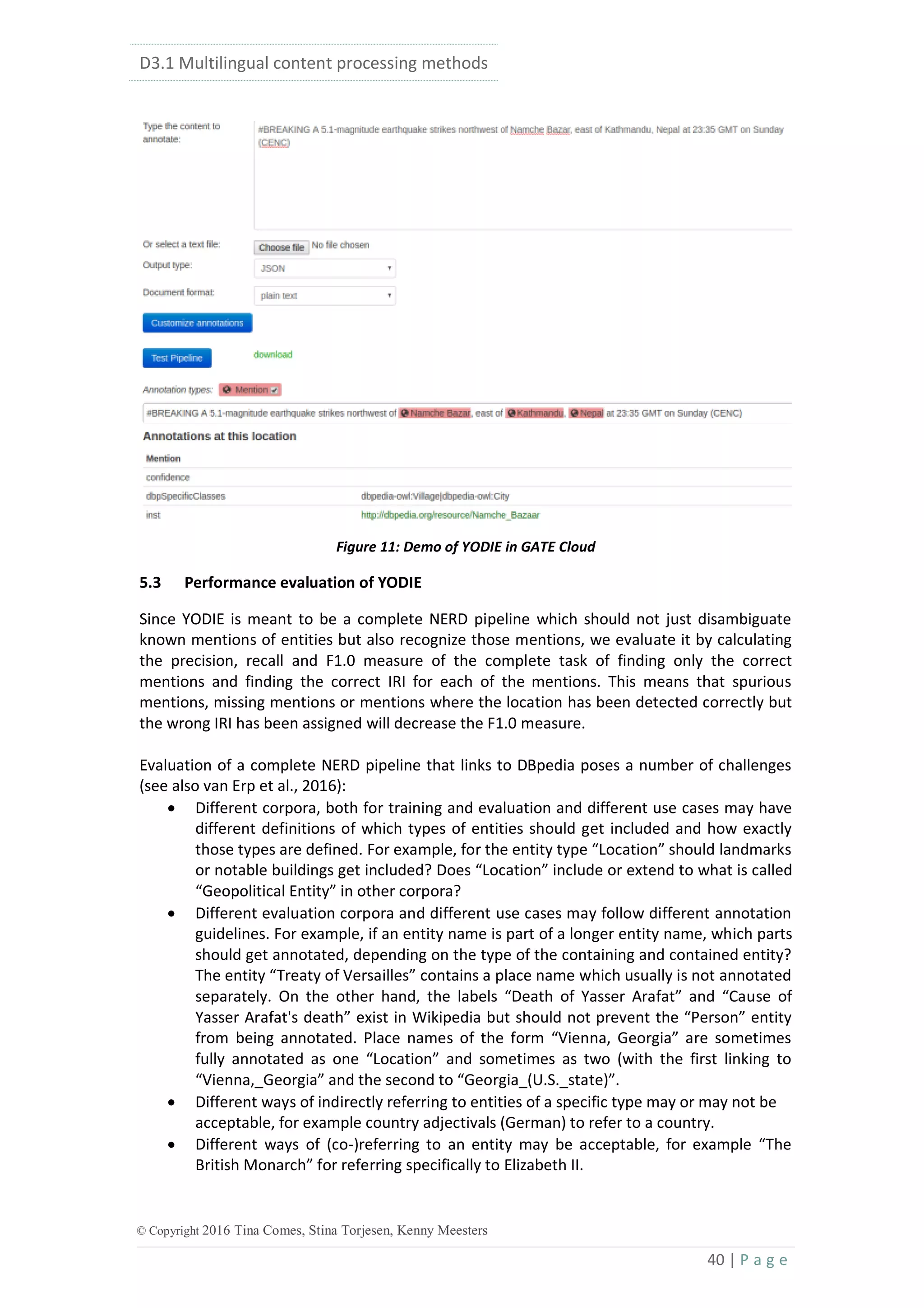 D3.1 Multilingual content processing methods
40 | P a g e
© Copyright 2016 Tina Comes, Stina Torjesen, Kenny Meesters
Figure 11: Demo of YODIE in GATE Cloud
5.3 Performance evaluation of YODIE
Since YODIE is meant to be a complete NERD pipeline which should not just disambiguate
known mentions of entities but also recognize those mentions, we evaluate it by calculating
the precision, recall and F1.0 measure of the complete task of finding only the correct
mentions and finding the correct IRI for each of the mentions. This means that spurious
mentions, missing mentions or mentions where the location has been detected correctly but
the wrong IRI has been assigned will decrease the F1.0 measure.
Evaluation of a complete NERD pipeline that links to DBpedia poses a number of challenges
(see also van Erp et al., 2016):
 Different corpora, both for training and evaluation and different use cases may have
different definitions of which types of entities should get included and how exactly
those types are defined. For example, for the entity type “Location” should landmarks
or notable buildings get included? Does “Location” include or extend to what is called
“Geopolitical Entity” in other corpora?
 Different evaluation corpora and different use cases may follow different annotation
guidelines. For example, if an entity name is part of a longer entity name, which parts
should get annotated, depending on the type of the containing and contained entity?
The entity “Treaty of Versailles” contains a place name which usually is not annotated
separately. On the other hand, the labels “Death of Yasser Arafat” and “Cause of
Yasser Arafat's death” exist in Wikipedia but should not prevent the “Person” entity
from being annotated. Place names of the form “Vienna, Georgia” are sometimes
fully annotated as one “Location” and sometimes as two (with the first linking to
“Vienna,_Georgia” and the second to “Georgia_(U.S._state)”.
 Different ways of indirectly referring to entities of a specific type may or may not be
acceptable, for example country adjectivals (German) to refer to a country.
 Different ways of (co-)referring to an entity may be acceptable, for example “The
British Monarch” for referring specifically to Elizabeth II.
 