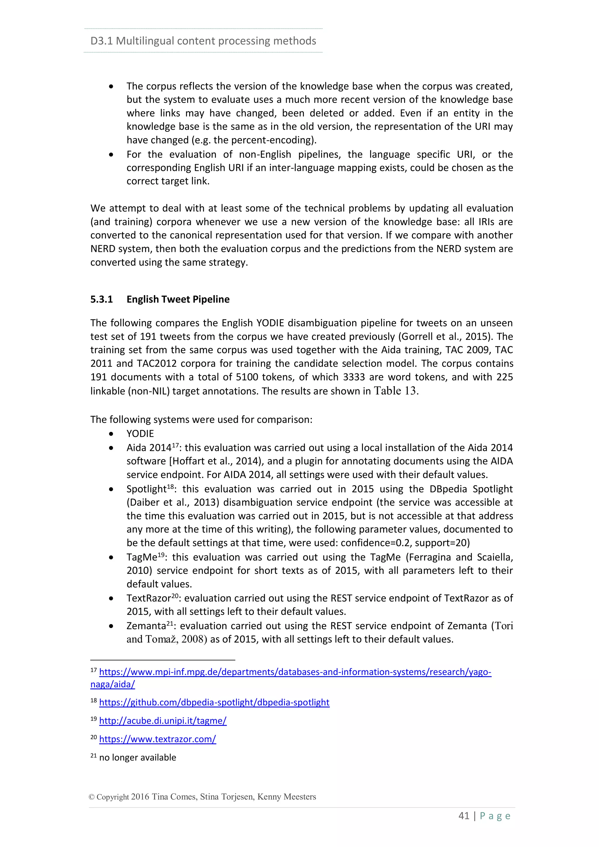 D3.1 Multilingual content processing methods
41 | P a g e
© Copyright 2016 Tina Comes, Stina Torjesen, Kenny Meesters
 The corpus reflects the version of the knowledge base when the corpus was created,
but the system to evaluate uses a much more recent version of the knowledge base
where links may have changed, been deleted or added. Even if an entity in the
knowledge base is the same as in the old version, the representation of the URI may
have changed (e.g. the percent-encoding).
 For the evaluation of non-English pipelines, the language specific URI, or the
corresponding English URI if an inter-language mapping exists, could be chosen as the
correct target link.
We attempt to deal with at least some of the technical problems by updating all evaluation
(and training) corpora whenever we use a new version of the knowledge base: all IRIs are
converted to the canonical representation used for that version. If we compare with another
NERD system, then both the evaluation corpus and the predictions from the NERD system are
converted using the same strategy.
5.3.1 English Tweet Pipeline
The following compares the English YODIE disambiguation pipeline for tweets on an unseen
test set of 191 tweets from the corpus we have created previously (Gorrell et al., 2015). The
training set from the same corpus was used together with the Aida training, TAC 2009, TAC
2011 and TAC2012 corpora for training the candidate selection model. The corpus contains
191 documents with a total of 5100 tokens, of which 3333 are word tokens, and with 225
linkable (non-NIL) target annotations. The results are shown in Table 13.
The following systems were used for comparison:
 YODIE
 Aida 201417
: this evaluation was carried out using a local installation of the Aida 2014
software [Hoffart et al., 2014), and a plugin for annotating documents using the AIDA
service endpoint. For AIDA 2014, all settings were used with their default values.
 Spotlight18
: this evaluation was carried out in 2015 using the DBpedia Spotlight
(Daiber et al., 2013) disambiguation service endpoint (the service was accessible at
the time this evaluation was carried out in 2015, but is not accessible at that address
any more at the time of this writing), the following parameter values, documented to
be the default settings at that time, were used: confidence=0.2, support=20)
 TagMe19
: this evaluation was carried out using the TagMe (Ferragina and Scaiella,
2010) service endpoint for short texts as of 2015, with all parameters left to their
default values.
 TextRazor20: evaluation carried out using the REST service endpoint of TextRazor as of
2015, with all settings left to their default values.
 Zemanta21
: evaluation carried out using the REST service endpoint of Zemanta (Tori
and Tomaž, 2008) as of 2015, with all settings left to their default values.
17 https://www.mpi-inf.mpg.de/departments/databases-and-information-systems/research/yago-
naga/aida/
18 https://github.com/dbpedia-spotlight/dbpedia-spotlight
19 http://acube.di.unipi.it/tagme/
20 https://www.textrazor.com/
21 no longer available
 