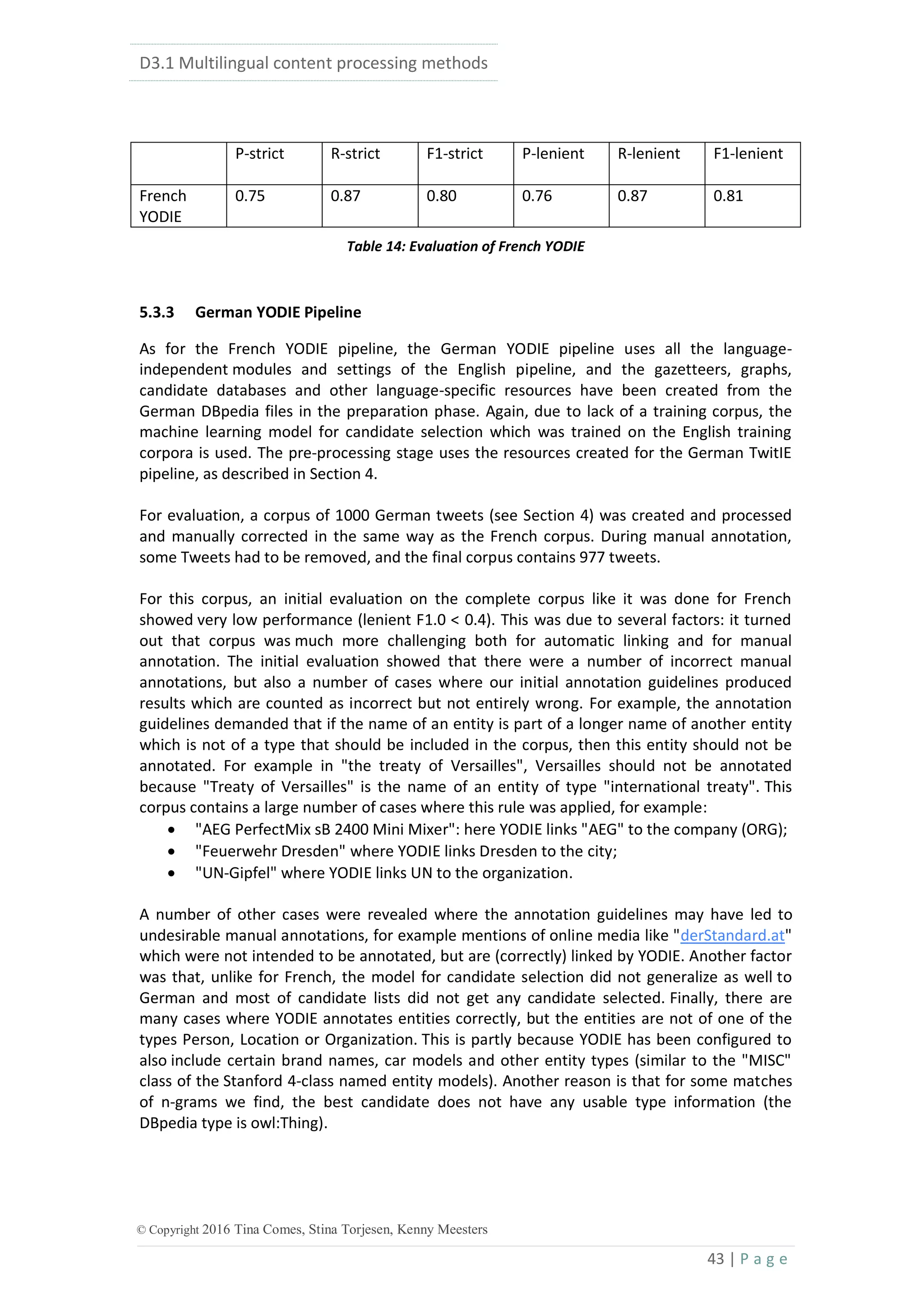 D3.1 Multilingual content processing methods
43 | P a g e
© Copyright 2016 Tina Comes, Stina Torjesen, Kenny Meesters
P-strict R-strict F1-strict P-lenient R-lenient F1-lenient
French
YODIE
0.75 0.87 0.80 0.76 0.87 0.81
Table 14: Evaluation of French YODIE
5.3.3 German YODIE Pipeline
As for the French YODIE pipeline, the German YODIE pipeline uses all the language-
independent modules and settings of the English pipeline, and the gazetteers, graphs,
candidate databases and other language-specific resources have been created from the
German DBpedia files in the preparation phase. Again, due to lack of a training corpus, the
machine learning model for candidate selection which was trained on the English training
corpora is used. The pre-processing stage uses the resources created for the German TwitIE
pipeline, as described in Section 4.
For evaluation, a corpus of 1000 German tweets (see Section 4) was created and processed
and manually corrected in the same way as the French corpus. During manual annotation,
some Tweets had to be removed, and the final corpus contains 977 tweets.
For this corpus, an initial evaluation on the complete corpus like it was done for French
showed very low performance (lenient F1.0 < 0.4). This was due to several factors: it turned
out that corpus was much more challenging both for automatic linking and for manual
annotation. The initial evaluation showed that there were a number of incorrect manual
annotations, but also a number of cases where our initial annotation guidelines produced
results which are counted as incorrect but not entirely wrong. For example, the annotation
guidelines demanded that if the name of an entity is part of a longer name of another entity
which is not of a type that should be included in the corpus, then this entity should not be
annotated. For example in "the treaty of Versailles", Versailles should not be annotated
because "Treaty of Versailles" is the name of an entity of type "international treaty". This
corpus contains a large number of cases where this rule was applied, for example:
 "AEG PerfectMix sB 2400 Mini Mixer": here YODIE links "AEG" to the company (ORG);
 "Feuerwehr Dresden" where YODIE links Dresden to the city;
 "UN-Gipfel" where YODIE links UN to the organization.
A number of other cases were revealed where the annotation guidelines may have led to
undesirable manual annotations, for example mentions of online media like "derStandard.at"
which were not intended to be annotated, but are (correctly) linked by YODIE. Another factor
was that, unlike for French, the model for candidate selection did not generalize as well to
German and most of candidate lists did not get any candidate selected. Finally, there are
many cases where YODIE annotates entities correctly, but the entities are not of one of the
types Person, Location or Organization. This is partly because YODIE has been configured to
also include certain brand names, car models and other entity types (similar to the "MISC"
class of the Stanford 4-class named entity models). Another reason is that for some matches
of n-grams we find, the best candidate does not have any usable type information (the
DBpedia type is owl:Thing).
 