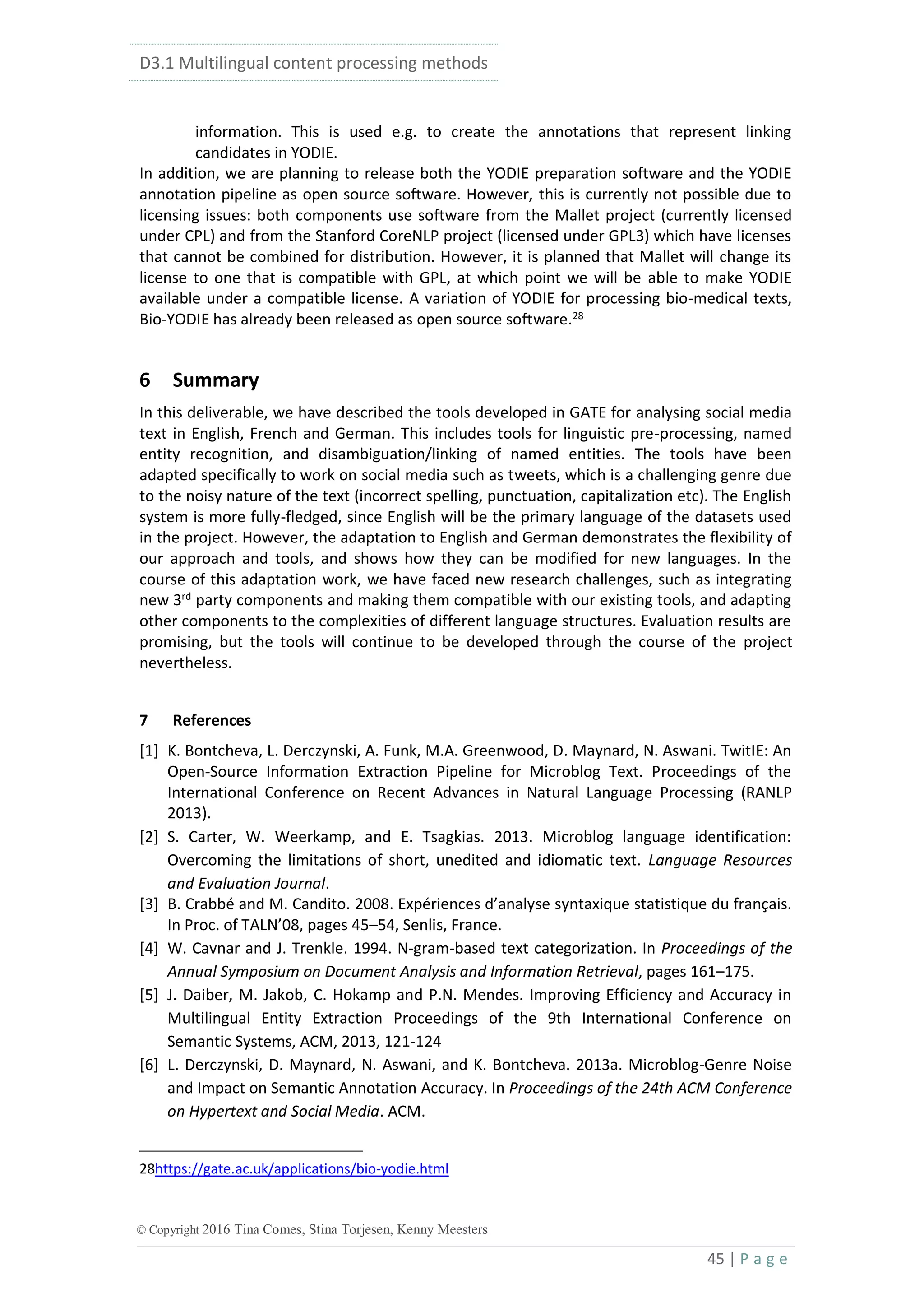D3.1 Multilingual content processing methods
45 | P a g e
© Copyright 2016 Tina Comes, Stina Torjesen, Kenny Meesters
information. This is used e.g. to create the annotations that represent linking
candidates in YODIE.
In addition, we are planning to release both the YODIE preparation software and the YODIE
annotation pipeline as open source software. However, this is currently not possible due to
licensing issues: both components use software from the Mallet project (currently licensed
under CPL) and from the Stanford CoreNLP project (licensed under GPL3) which have licenses
that cannot be combined for distribution. However, it is planned that Mallet will change its
license to one that is compatible with GPL, at which point we will be able to make YODIE
available under a compatible license. A variation of YODIE for processing bio-medical texts,
Bio-YODIE has already been released as open source software.28
6 Summary
In this deliverable, we have described the tools developed in GATE for analysing social media
text in English, French and German. This includes tools for linguistic pre-processing, named
entity recognition, and disambiguation/linking of named entities. The tools have been
adapted specifically to work on social media such as tweets, which is a challenging genre due
to the noisy nature of the text (incorrect spelling, punctuation, capitalization etc). The English
system is more fully-fledged, since English will be the primary language of the datasets used
in the project. However, the adaptation to English and German demonstrates the flexibility of
our approach and tools, and shows how they can be modified for new languages. In the
course of this adaptation work, we have faced new research challenges, such as integrating
new 3rd
party components and making them compatible with our existing tools, and adapting
other components to the complexities of different language structures. Evaluation results are
promising, but the tools will continue to be developed through the course of the project
nevertheless.
7 References
[1] K. Bontcheva, L. Derczynski, A. Funk, M.A. Greenwood, D. Maynard, N. Aswani. TwitIE: An
Open-Source Information Extraction Pipeline for Microblog Text. Proceedings of the
International Conference on Recent Advances in Natural Language Processing (RANLP
2013).
[2] S. Carter, W. Weerkamp, and E. Tsagkias. 2013. Microblog language identification:
Overcoming the limitations of short, unedited and idiomatic text. Language Resources
and Evaluation Journal.
[3] B. Crabbé and M. Candito. 2008. Expériences d’analyse syntaxique statistique du français.
In Proc. of TALN’08, pages 45–54, Senlis, France.
[4] W. Cavnar and J. Trenkle. 1994. N-gram-based text categorization. In Proceedings of the
Annual Symposium on Document Analysis and Information Retrieval, pages 161–175.
[5] J. Daiber, M. Jakob, C. Hokamp and P.N. Mendes. Improving Efficiency and Accuracy in
Multilingual Entity Extraction Proceedings of the 9th International Conference on
Semantic Systems, ACM, 2013, 121-124
[6] L. Derczynski, D. Maynard, N. Aswani, and K. Bontcheva. 2013a. Microblog-Genre Noise
and Impact on Semantic Annotation Accuracy. In Proceedings of the 24th ACM Conference
on Hypertext and Social Media. ACM.
28https://gate.ac.uk/applications/bio-yodie.html
 