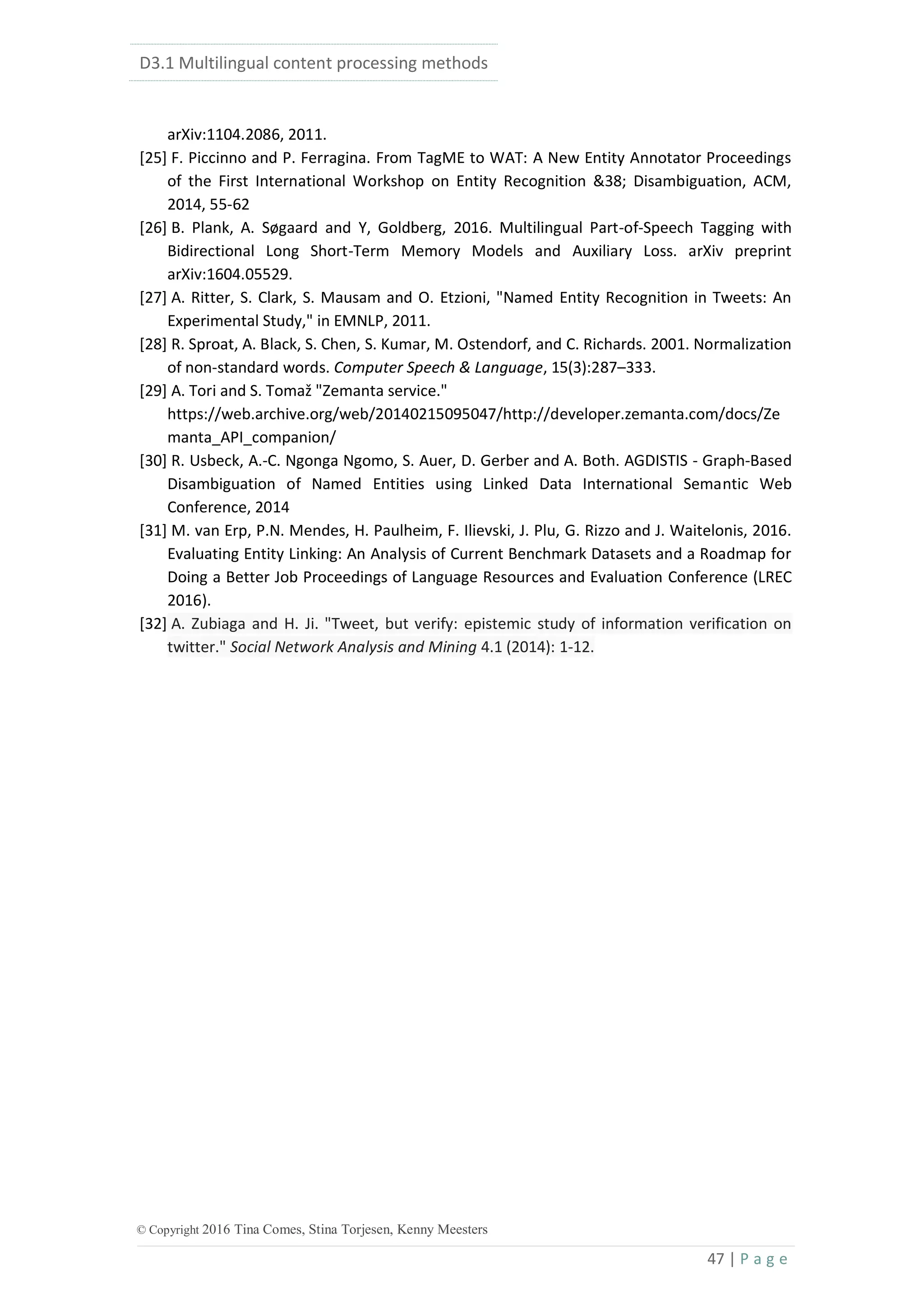 D3.1 Multilingual content processing methods
47 | P a g e
© Copyright 2016 Tina Comes, Stina Torjesen, Kenny Meesters
arXiv:1104.2086, 2011.
[25] F. Piccinno and P. Ferragina. From TagME to WAT: A New Entity Annotator Proceedings
of the First International Workshop on Entity Recognition &38; Disambiguation, ACM,
2014, 55-62
[26] B. Plank, A. Søgaard and Y, Goldberg, 2016. Multilingual Part-of-Speech Tagging with
Bidirectional Long Short-Term Memory Models and Auxiliary Loss. arXiv preprint
arXiv:1604.05529.
[27] A. Ritter, S. Clark, S. Mausam and O. Etzioni, "Named Entity Recognition in Tweets: An
Experimental Study," in EMNLP, 2011.
[28] R. Sproat, A. Black, S. Chen, S. Kumar, M. Ostendorf, and C. Richards. 2001. Normalization
of non-standard words. Computer Speech & Language, 15(3):287–333.
[29] A. Tori and S. Tomaž "Zemanta service."
https://web.archive.org/web/20140215095047/http://developer.zemanta.com/docs/Ze
manta_API_companion/
[30] R. Usbeck, A.-C. Ngonga Ngomo, S. Auer, D. Gerber and A. Both. AGDISTIS - Graph-Based
Disambiguation of Named Entities using Linked Data International Semantic Web
Conference, 2014
[31] M. van Erp, P.N. Mendes, H. Paulheim, F. Ilievski, J. Plu, G. Rizzo and J. Waitelonis, 2016.
Evaluating Entity Linking: An Analysis of Current Benchmark Datasets and a Roadmap for
Doing a Better Job Proceedings of Language Resources and Evaluation Conference (LREC
2016).
[32] A. Zubiaga and H. Ji. "Tweet, but verify: epistemic study of information verification on
twitter." Social Network Analysis and Mining 4.1 (2014): 1-12.
 