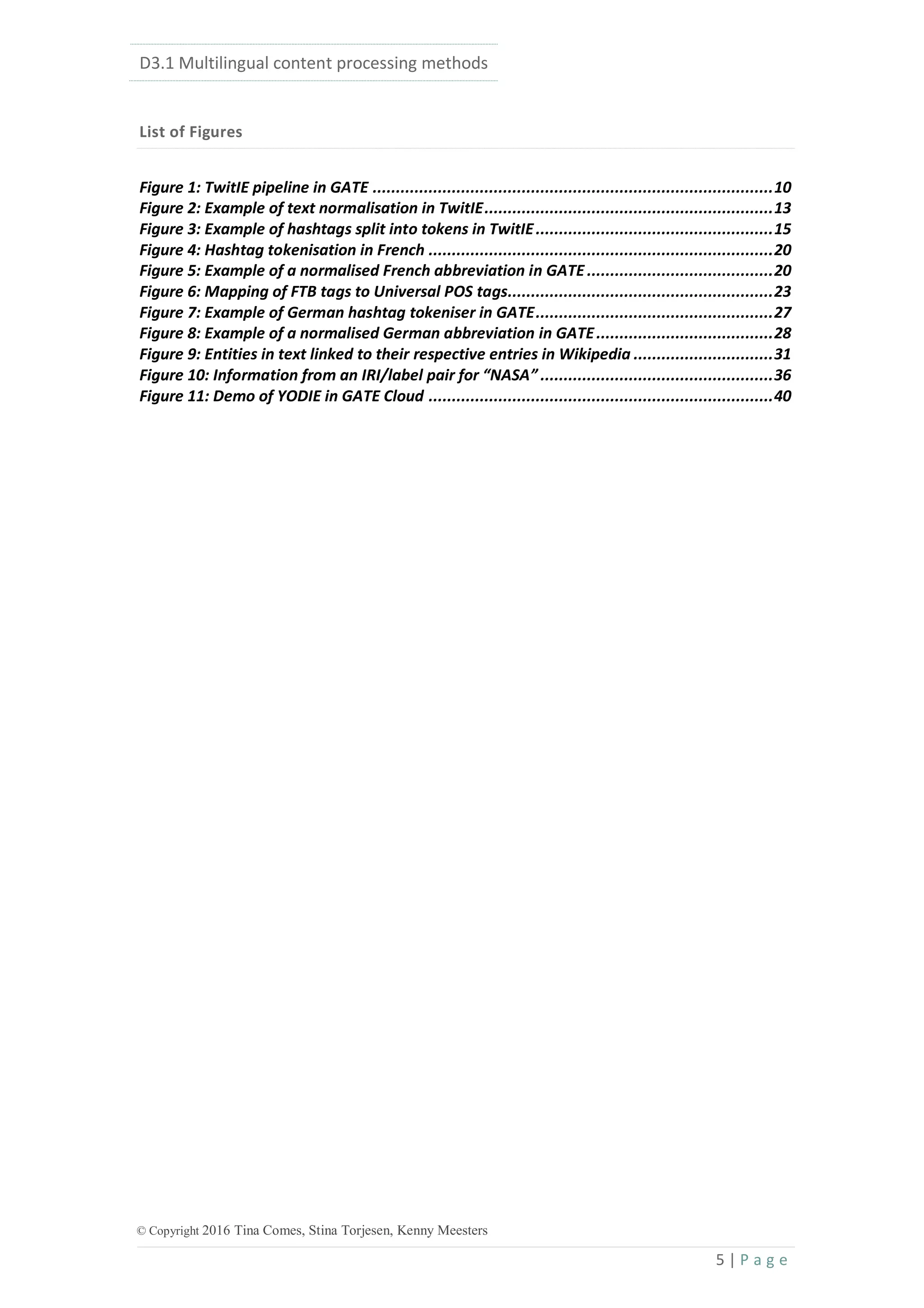 D3.1 Multilingual content processing methods
5 | P a g e
© Copyright 2016 Tina Comes, Stina Torjesen, Kenny Meesters
List of Figures
Figure 1: TwitIE pipeline in GATE ......................................................................................10
Figure 2: Example of text normalisation in TwitIE..............................................................13
Figure 3: Example of hashtags split into tokens in TwitIE...................................................15
Figure 4: Hashtag tokenisation in French ..........................................................................20
Figure 5: Example of a normalised French abbreviation in GATE ........................................20
Figure 6: Mapping of FTB tags to Universal POS tags.........................................................23
Figure 7: Example of German hashtag tokeniser in GATE...................................................27
Figure 8: Example of a normalised German abbreviation in GATE......................................28
Figure 9: Entities in text linked to their respective entries in Wikipedia ..............................31
Figure 10: Information from an IRI/label pair for “NASA” ..................................................36
Figure 11: Demo of YODIE in GATE Cloud ..........................................................................40
 