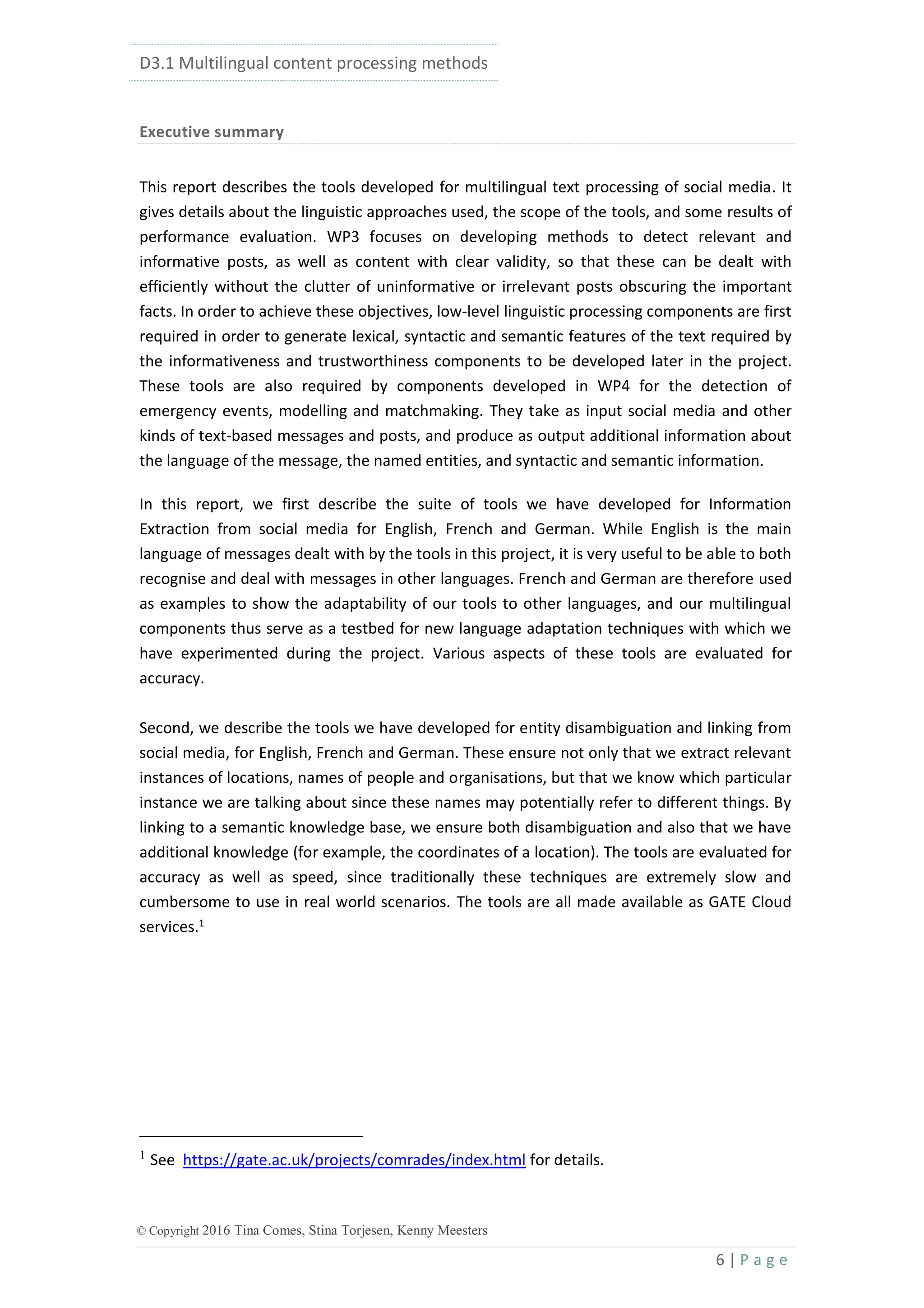 D3.1 Multilingual content processing methods
6 | P a g e
© Copyright 2016 Tina Comes, Stina Torjesen, Kenny Meesters
Executive summary
This report describes the tools developed for multilingual text processing of social media. It
gives details about the linguistic approaches used, the scope of the tools, and some results of
performance evaluation. WP3 focuses on developing methods to detect relevant and
informative posts, as well as content with clear validity, so that these can be dealt with
efficiently without the clutter of uninformative or irrelevant posts obscuring the important
facts. In order to achieve these objectives, low-level linguistic processing components are first
required in order to generate lexical, syntactic and semantic features of the text required by
the informativeness and trustworthiness components to be developed later in the project.
These tools are also required by components developed in WP4 for the detection of
emergency events, modelling and matchmaking. They take as input social media and other
kinds of text-based messages and posts, and produce as output additional information about
the language of the message, the named entities, and syntactic and semantic information.
In this report, we first describe the suite of tools we have developed for Information
Extraction from social media for English, French and German. While English is the main
language of messages dealt with by the tools in this project, it is very useful to be able to both
recognise and deal with messages in other languages. French and German are therefore used
as examples to show the adaptability of our tools to other languages, and our multilingual
components thus serve as a testbed for new language adaptation techniques with which we
have experimented during the project. Various aspects of these tools are evaluated for
accuracy.
Second, we describe the tools we have developed for entity disambiguation and linking from
social media, for English, French and German. These ensure not only that we extract relevant
instances of locations, names of people and organisations, but that we know which particular
instance we are talking about since these names may potentially refer to different things. By
linking to a semantic knowledge base, we ensure both disambiguation and also that we have
additional knowledge (for example, the coordinates of a location). The tools are evaluated for
accuracy as well as speed, since traditionally these techniques are extremely slow and
cumbersome to use in real world scenarios. The tools are all made available as GATE Cloud
services.1
1
See https://gate.ac.uk/projects/comrades/index.html for details.
 