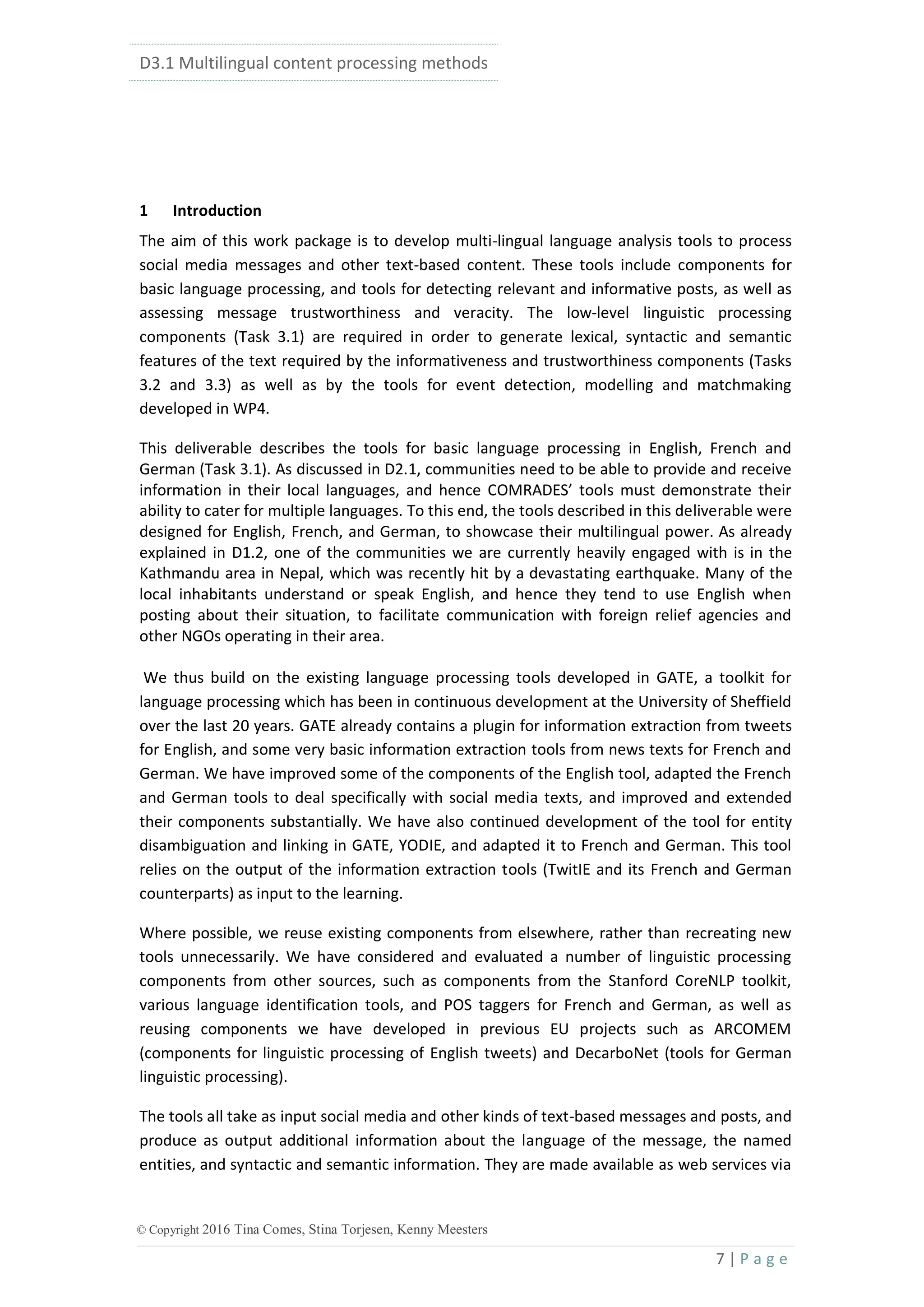 D3.1 Multilingual content processing methods
7 | P a g e
© Copyright 2016 Tina Comes, Stina Torjesen, Kenny Meesters
1 Introduction
The aim of this work package is to develop multi-lingual language analysis tools to process
social media messages and other text-based content. These tools include components for
basic language processing, and tools for detecting relevant and informative posts, as well as
assessing message trustworthiness and veracity. The low-level linguistic processing
components (Task 3.1) are required in order to generate lexical, syntactic and semantic
features of the text required by the informativeness and trustworthiness components (Tasks
3.2 and 3.3) as well as by the tools for event detection, modelling and matchmaking
developed in WP4.
This deliverable describes the tools for basic language processing in English, French and
German (Task 3.1). As discussed in D2.1, communities need to be able to provide and receive
information in their local languages, and hence COMRADES’ tools must demonstrate their
ability to cater for multiple languages. To this end, the tools described in this deliverable were
designed for English, French, and German, to showcase their multilingual power. As already
explained in D1.2, one of the communities we are currently heavily engaged with is in the
Kathmandu area in Nepal, which was recently hit by a devastating earthquake. Many of the
local inhabitants understand or speak English, and hence they tend to use English when
posting about their situation, to facilitate communication with foreign relief agencies and
other NGOs operating in their area.
We thus build on the existing language processing tools developed in GATE, a toolkit for
language processing which has been in continuous development at the University of Sheffield
over the last 20 years. GATE already contains a plugin for information extraction from tweets
for English, and some very basic information extraction tools from news texts for French and
German. We have improved some of the components of the English tool, adapted the French
and German tools to deal specifically with social media texts, and improved and extended
their components substantially. We have also continued development of the tool for entity
disambiguation and linking in GATE, YODIE, and adapted it to French and German. This tool
relies on the output of the information extraction tools (TwitIE and its French and German
counterparts) as input to the learning.
Where possible, we reuse existing components from elsewhere, rather than recreating new
tools unnecessarily. We have considered and evaluated a number of linguistic processing
components from other sources, such as components from the Stanford CoreNLP toolkit,
various language identification tools, and POS taggers for French and German, as well as
reusing components we have developed in previous EU projects such as ARCOMEM
(components for linguistic processing of English tweets) and DecarboNet (tools for German
linguistic processing).
The tools all take as input social media and other kinds of text-based messages and posts, and
produce as output additional information about the language of the message, the named
entities, and syntactic and semantic information. They are made available as web services via
 