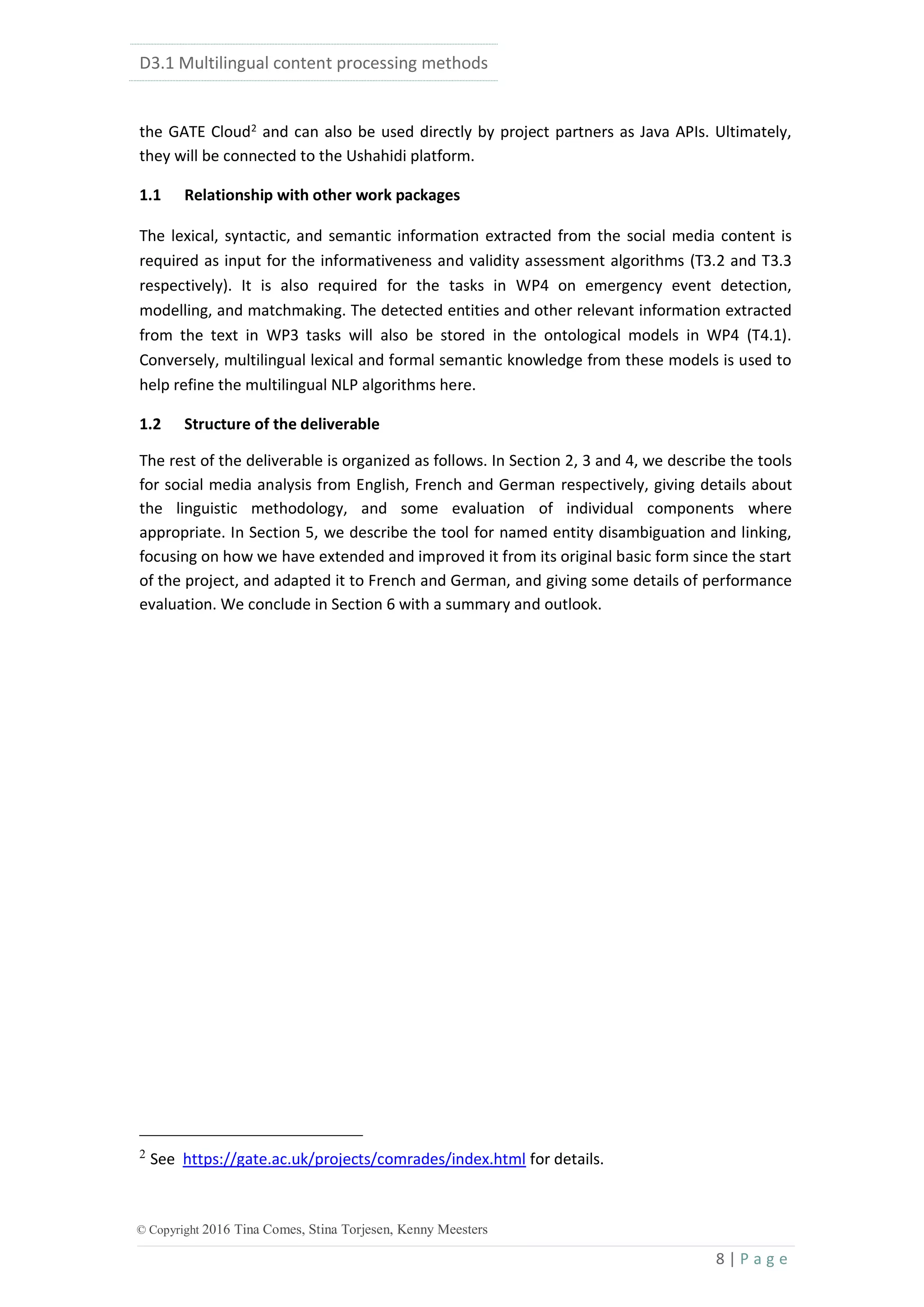 D3.1 Multilingual content processing methods
8 | P a g e
© Copyright 2016 Tina Comes, Stina Torjesen, Kenny Meesters
the GATE Cloud2
and can also be used directly by project partners as Java APIs. Ultimately,
they will be connected to the Ushahidi platform.
1.1 Relationship with other work packages
The lexical, syntactic, and semantic information extracted from the social media content is
required as input for the informativeness and validity assessment algorithms (T3.2 and T3.3
respectively). It is also required for the tasks in WP4 on emergency event detection,
modelling, and matchmaking. The detected entities and other relevant information extracted
from the text in WP3 tasks will also be stored in the ontological models in WP4 (T4.1).
Conversely, multilingual lexical and formal semantic knowledge from these models is used to
help refine the multilingual NLP algorithms here.
1.2 Structure of the deliverable
The rest of the deliverable is organized as follows. In Section 2, 3 and 4, we describe the tools
for social media analysis from English, French and German respectively, giving details about
the linguistic methodology, and some evaluation of individual components where
appropriate. In Section 5, we describe the tool for named entity disambiguation and linking,
focusing on how we have extended and improved it from its original basic form since the start
of the project, and adapted it to French and German, and giving some details of performance
evaluation. We conclude in Section 6 with a summary and outlook.
2
See https://gate.ac.uk/projects/comrades/index.html for details.
 