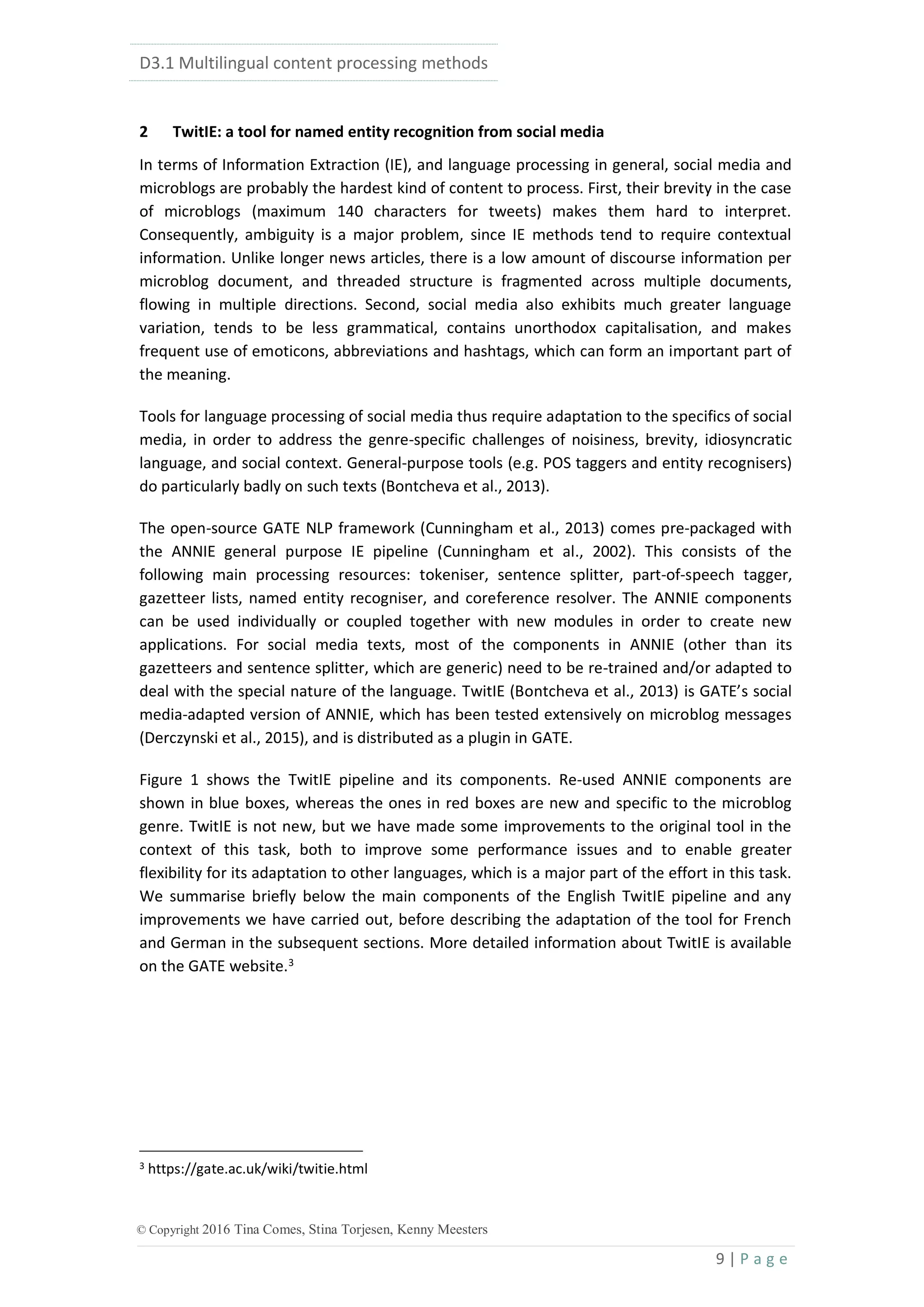 D3.1 Multilingual content processing methods
9 | P a g e
© Copyright 2016 Tina Comes, Stina Torjesen, Kenny Meesters
2 TwitIE: a tool for named entity recognition from social media
In terms of Information Extraction (IE), and language processing in general, social media and
microblogs are probably the hardest kind of content to process. First, their brevity in the case
of microblogs (maximum 140 characters for tweets) makes them hard to interpret.
Consequently, ambiguity is a major problem, since IE methods tend to require contextual
information. Unlike longer news articles, there is a low amount of discourse information per
microblog document, and threaded structure is fragmented across multiple documents,
flowing in multiple directions. Second, social media also exhibits much greater language
variation, tends to be less grammatical, contains unorthodox capitalisation, and makes
frequent use of emoticons, abbreviations and hashtags, which can form an important part of
the meaning.
Tools for language processing of social media thus require adaptation to the specifics of social
media, in order to address the genre-specific challenges of noisiness, brevity, idiosyncratic
language, and social context. General-purpose tools (e.g. POS taggers and entity recognisers)
do particularly badly on such texts (Bontcheva et al., 2013).
The open-source GATE NLP framework (Cunningham et al., 2013) comes pre-packaged with
the ANNIE general purpose IE pipeline (Cunningham et al., 2002). This consists of the
following main processing resources: tokeniser, sentence splitter, part-of-speech tagger,
gazetteer lists, named entity recogniser, and coreference resolver. The ANNIE components
can be used individually or coupled together with new modules in order to create new
applications. For social media texts, most of the components in ANNIE (other than its
gazetteers and sentence splitter, which are generic) need to be re-trained and/or adapted to
deal with the special nature of the language. TwitIE (Bontcheva et al., 2013) is GATE’s social
media-adapted version of ANNIE, which has been tested extensively on microblog messages
(Derczynski et al., 2015), and is distributed as a plugin in GATE.
Figure 1 shows the TwitIE pipeline and its components. Re-used ANNIE components are
shown in blue boxes, whereas the ones in red boxes are new and specific to the microblog
genre. TwitIE is not new, but we have made some improvements to the original tool in the
context of this task, both to improve some performance issues and to enable greater
flexibility for its adaptation to other languages, which is a major part of the effort in this task.
We summarise briefly below the main components of the English TwitIE pipeline and any
improvements we have carried out, before describing the adaptation of the tool for French
and German in the subsequent sections. More detailed information about TwitIE is available
on the GATE website.3
3 https://gate.ac.uk/wiki/twitie.html
 