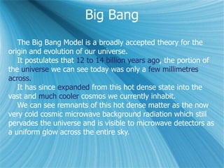 Big Bang
The Big Bang Model is a broadly accepted theory for the
origin and evolution of our universe.
It postulates that 12 to 14 billion years ago, the portion of
the universe we can see today was only a few millimetres
across.
It has since expanded from this hot dense state into the
vast and much cooler cosmos we currently inhabit.
We can see remnants of this hot dense matter as the now
very cold cosmic microwave background radiation which still
pervades the universe and is visible to microwave detectors as
a uniform glow across the entire sky.
 