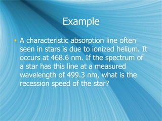 Example
 A characteristic absorption line often
seen in stars is due to ionized helium. It
occurs at 468.6 nm. If the spectrum of
a star has this line at a measured
wavelength of 499.3 nm, what is the
recession speed of the star?
 