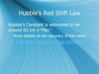 Hubble’s Red Shift Law
Hubble’s Constant is estimated to be
around 65 km s-1Mpc-1
Much debate on the accuracy of this value.
Try this Raisin Bread analogy animation
 
