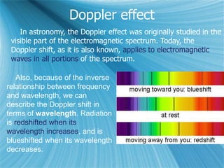 Doppler effect
In astronomy, the Doppler effect was originally studied in the
visible part of the electromagnetic spectrum. Today, the
Doppler shift, as it is also known, applies to electromagnetic
waves in all portions of the spectrum.
Also, because of the inverse
relationship between frequency
and wavelength, we can
describe the Doppler shift in
terms of wavelength. Radiation
is redshifted when its
wavelength increases, and is
blueshifted when its wavelength
decreases.
 