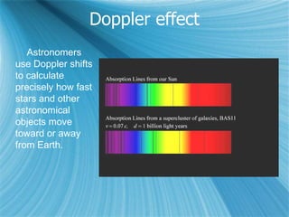 Doppler effect
Astronomers
use Doppler shifts
to calculate
precisely how fast
stars and other
astronomical
objects move
toward or away
from Earth.
 