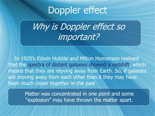 Doppler effect
Why is Doppler effect so
important?
In 1920’s Edwin Hubble and Milton Humanson realised
that the spectra of distant galaxies showed a redshift, which
means that they are moving away from Earth. So, if galaxies
are moving away from each other then it they may have
been much closer together in the past
Matter was concentrated in one point and some
“explosion” may have thrown the matter apart.
 