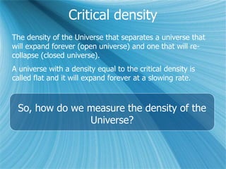 Critical density
The density of the Universe that separates a universe that
will expand forever (open universe) and one that will re-
collapse (closed universe).
A universe with a density equal to the critical density is
called flat and it will expand forever at a slowing rate.
So, how do we measure the density of the
Universe?
 