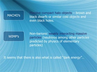MACHO’s
WIMP’s
Massive compact halo objects – brown and
black dwarfs or similar cold objects and
even black holes.
Non-barionic weakly interacting massive
particles (neutrinos among other particles
predicted by physics of elementary
particles)
It seems that there is also what is called “dark energy”…
 