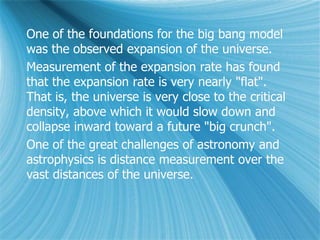 One of the foundations for the big bang model
was the observed expansion of the universe.
Measurement of the expansion rate has found
that the expansion rate is very nearly "flat".
That is, the universe is very close to the critical
density, above which it would slow down and
collapse inward toward a future "big crunch".
One of the great challenges of astronomy and
astrophysics is distance measurement over the
vast distances of the universe.
 