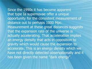 Since the 1990s it has become apparent
that type Ia supernovae offer a unique
opportunity for the consistent measurement of
distance out to perhaps 1000 Mpc.
Measurement at these great distances suggests
that the expansion rate of the universe is
actually accelerating. That acceleration implies
an energy density that acts in opposition to
gravity which would cause the expansion to
accelerate. This is an energy density which we
have not directly detected observationally and it
has been given the name "dark energy".
 