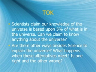TOK
 Scientists claim our knowledge of the
universe is based upon 5% of what is in
the universe. Can we claim to know
anything about the universe?
 Are there other ways besides Science to
explain the universe? What happens
when these alternatives meet? Is one
right and the other wrong?
 