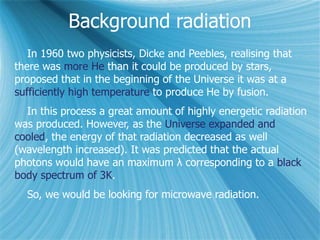 Background radiation
In 1960 two physicists, Dicke and Peebles, realising that
there was more He than it could be produced by stars,
proposed that in the beginning of the Universe it was at a
sufficiently high temperature to produce He by fusion.
In this process a great amount of highly energetic radiation
was produced. However, as the Universe expanded and
cooled, the energy of that radiation decreased as well
(wavelength increased). It was predicted that the actual
photons would have an maximum λ corresponding to a black
body spectrum of 3K.
So, we would be looking for microwave radiation.
 