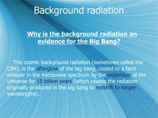 Background radiation
Why is the background radiation an
evidence for the Big Bang?
The cosmic background radiation (sometimes called the
CBR), is the afterglow of the big bang, cooled to a faint
whisper in the microwave spectrum by the expansion of the
Universe for 15 billion years (which causes the radiation
originally produced in the big bang to redshift to longer
wavelengths).
 