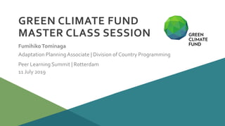 Peer Learning Summit | Rotterdam
11 July 2019
GREEN CLIMATE FUND
MASTER CLASS SESSION
FumihikoTominaga
Adaptation Planning Associate | Division of Country Programming
 