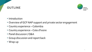 • Introduction
• Overview of GCF NAP support and private sector engagement
• Country experience – Colombia
• Country exper...