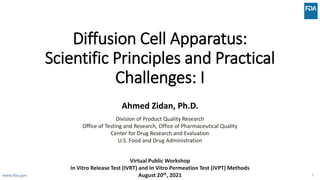 Diffusion Cell Apparatus:
Scientific Principles and Practical
Challenges: I
Ahmed Zidan, Ph.D.
Division of Product Quality Research
Office of Testing and Research, Office of Pharmaceutical Quality
Center for Drug Research and Evaluation
U.S. Food and Drug Administration
www.fda.gov 1
Virtual Public Workshop
In Vitro Release Test (IVRT) and In Vitro Permeation Test (IVPT) Methods
August 20th, 2021
 