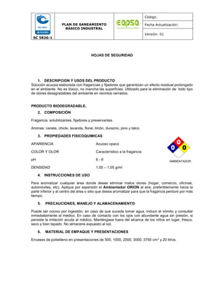 SC 5826-1
PLAN DE SANEAMIENTO
BÁSICO INDUSTRAL
Código:
Fecha Actualización:
Versión: 01
HOJAS DE SEGURIDAD
1. DESCRIPCION Y USOS DEL PRODUCTO
Solución acuosa elaborada con fragancias y fijadores que garantizan un efecto residual prolongado
en el ambiente. No es tóxico, no mancha las superficies. Utilizado para la eliminación de todo tipo
de olores desagradables del ambiente en recintos cerrados.
PRODUCTO BIODEGRADABLE.
2. COMPOSICIÓN
Fragancia, solubilizantes, fijadores y preservantes.
Aromas: canela, chicle, lavanda, floral, limón, durazno, pino y talco.
3. PROPIEDADES FISICOQUIMICAS
APARIENCIA Acuoso opaco
COLOR Y OLOR Característico a la fragancia
pH 6 - 8
DENSIDAD 1,00 – 1,05 g/ml
4. INSTRUCCIONES DE USO
Para aromatizar cualquier área donde desee eliminar malos olores (hogar, comercio, oficinas,
automóviles, etc). Aplique por aspersión el Ambientador ORION al aire, preferiblemente hacia la
parte inferior y al centro del área o sitio que desea aromatizar para que la fragancia perdure por más
tiempo.
5. PRECAUCIONES, MANEJO Y ALAMACENAMIENTO
Puede ser nocivo por ingestión, en caso de que suceda tomar agua, inducir el vómito y consultar
inmediatamente al médico. En caso de contacto con los ojos con abundante agua sin presión, si
persiste la irritación acuda al médico. Manténgase fuera del alcance de los niños en lugar, fresco,
seco y bien tapado. No almacene expuesto al sol.
6. MATERIAL DE EMPAQUE Y PRESENTACIONES
Envases de polietileno en presentaciones de 500, 1000, 2000, 3000, 3750 cm3 y 20 litros.
0
0
0
0
0
0
AMBIENTADOR
 