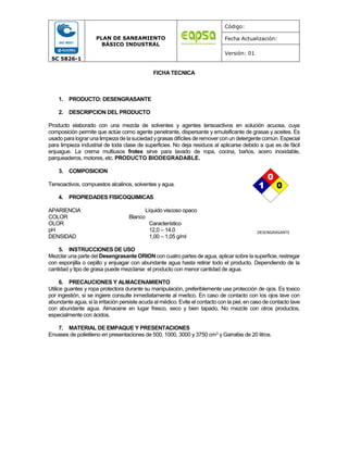 SC 5826-1
PLAN DE SANEAMIENTO
BÁSICO INDUSTRAL
Código:
Fecha Actualización:
Versión: 01
FICHA TECNICA
1. PRODUCTO: DESENGRASANTE
2. DESCRIPCION DEL PRODUCTO
Producto elaborado con una mezcla de solventes y agentes tensoactivos en solución acuosa, cuya
composición permite que actúe como agente penetrante, dispersante y emulsificante de grasas y aceites. Es
usado para lograr unalimpieza de lasuciedad ygrasas difíciles deremoverconun detergente común.Especial
para limpieza industrial de toda clase de superficies. No deja residuos al aplicarse debido a que es de fácil
enjuague. La crema multiusos frotex sirve para lavado de ropa, cocina, baños, acero inoxidable,
parqueaderos, motores, etc. PRODUCTO BIODEGRADABLE.
3. COMPOSICION
Tensoactivos, compuestos alcalinos, solventes y agua.
4. PROPIEDADES FISICOQUIMICAS
APARIENCIA Líquido viscoso opaco
COLOR Blanco
OLOR Característico
pH 12,0 – 14,0
DENSIDAD 1,00 – 1,05 g/ml
5. INSTRUCCIONES DE USO
Mezclar una parte del Desengrasante ORION con cuatro partes de agua, aplicar sobre la superficie, restregar
con esponjilla o cepillo y enjuagar con abundante agua hasta retirar todo el producto. Dependiendo de la
cantidad y tipo de grasa puede mezclarse el producto con menor cantidad de agua.
6. PRECAUCIONES Y ALMACENAMIENTO
Utilice guantes y ropa protectora durante su manipulación, preferiblemente use protección de ojos. Es toxico
por ingestión, si se ingiere consulte inmediatamente al medico. En caso de contacto con los ojos lave con
abundante agua, si la irritación persiste acuda al médico. Evite el contacto con la piel, en caso de contacto lave
con abundante agua. Almacene en lugar fresco, seco y bien tapado. No mezcle con otros productos,
especialmente con ácidos.
7. MATERIAL DE EMPAQUE Y PRESENTACIONES
Envases de polietileno en presentaciones de 500, 1000, 3000 y 3750 cm3 y Garrafas de 20 litros.
DESENGRASANTE
0
0
1
0
0
1
 