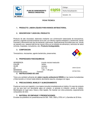 SC 5826-1
PLAN DE SANEAMIENTO
BÁSICO INDUSTRAL
Código:
Fecha Actualización:
Versión: 01
FICHA TECNICA
1. PRODUCTO: JABON LÍQUIDO PARA MANOS ANTIBACTERIAL
2. DESCRIPCION Y USOS DEL PRODUCTO
Producto de alta viscosidad, elaborado mediante una combinación balanceada de tensoactivos,
glicerina y agentes acondicionadores de la piel; con efectivo agente antiséptico y bactericida, dando
suavidad y eliminando todo tipo de bacterias y gérmenes. Especialmente formulado para uso donde
se requiere una asepsia total de las manos como en la industria de alimentos y servicios de salud
(clínicas, hospitales, consultorios, etc). Producto biodegradable.
3. COMPOSICION
Tensoactivos, viscosantes, agente bactericida, preservantes.
4. PROPIEDADES FISICOQUIMICAS
APARIENCIA Líquido viscoso traslucido
COLOR neutro
OLOR incoloro
pH 6,5 -7,5
DENSIDAD 1,04 – 1,06 g/ml
Componente activo: Triclosan
5. INSTRUCCIONES DE USO
Tome una cantidad suficiente del Jabón Líquido antibacterial ORION en las manos humedecidas
y frote durante un minuto hasta obtener abundante espuma, enjuague con agua.
6. PRECAUCIONES, MANEJO Y ALMACENAMIENTO
Puede ser nocivo por ingestión, si se ingiere consulte inmediatamente al médico. En caso de contacto
con los ojos lave con abundante agua sin presión, si persiste la irritación, acuda al médico.
Manténgase en lugar seco, fresco y bien tapado. No mezclar con otros productos, especialmente
compuestos de cloro.
7. MATERIAL DE EMPAQUE Y PRESENTACIONES
Envases de polietileno en presentaciones de 500, 1000, 3000 y 3750 cm3 y Garrafas de 20 litros.
JABON LÍQUIDO
ANTIBACTERIAL
0
0
0
0
0
0
 