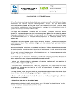 SC 5826-1
PLAN DE SANEAMIENTO
BÁSICO INDUSTRAL
Código:
Fecha Actualización:
Versión: 01
PROGRAMA DE CONTROL DE PLAGAS
En los diferentes ambientes presentes dentro de la empresa se crean diferentes hábitats con los que
interaccionan las especies biológicas (microorganismos, insectos, etc) que desencadenan
situaciones de riesgo para el personal que trabaja, por contaminación biológica, causando desde
leves molestias hasta daños severos. Algunas especies de plagas son vectores o transmisoras de
agentes infecciosos causantes de enfermedades.
Las plagas más importantes a controlar son los roedores, cucarachas, zancudos, moscas
domésticas. Las medidas preventivas están orientadas a impedir la aparición y proliferación de estás
plagas, por medio de la implementación de programas de control integral que incluyan estrategias
de gestión ambiental, porque un ambiente deteriorado presenta las condiciones óptimas para su
reproducción.
Las plagas no necesitan para vivir lo que nosotros llamamos “alimentos”, por ejemplo: los roedores
pueden consumir jabón. Y son habituales refugios para ellos cualquier lugar que no se mantiene
limpio y ordenado.
Una zona obviamente propicia es el lugar donde se acumula la basura y la zona donde van a parar
las aguas residuales, especialmente si no se mantienen desinfectadas y limpias de manera periódica.
Es importante echar un vistazo alrededor de las instalaciones para ver si hay algo que pueda resultar
atractivo para los insectos y roedores.
Es importante ejecutar el programa de limpieza y desinfección completa y sistemática. Para este fin
hemos determinado como muy importantes las siguientes actividades:
• Realizar una inspección periódica y subsanar rápidamente cualquier fallo, estar atento a los
primeros indicios de presencia de plagas.
• Asegurarse de que todas las cañerías, cables, etc. que penetran en la edificación se encuentran
completamente selladas. Un ratón cabe por un orificio tan pequeño como el realizado por un lápiz
sobre una hoja de papel.
• No dejar olvidado sobras de comida, migas de pan o residuos orgánicos que puedan atraer plagas
ya que el mejor antídoto contra las plagas es la higiene y la prevención.
• Revisar que la zona de almacenamiento de basuras se mantiene siempre limpia, ordenada y
desinfectadas con regularidad.
Procedimiento operativo de control de Plagas
Antes de aplicar cualquier producto químico para el control de plagas es necesario tomar primero
medidas preventivas de saneamiento ambiental como:
1. Área Cocina
 