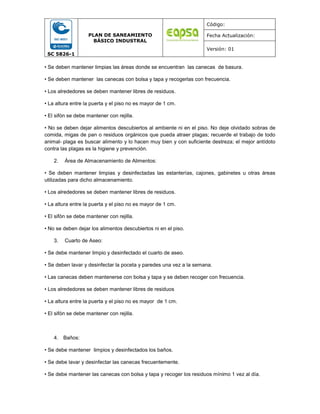 SC 5826-1
PLAN DE SANEAMIENTO
BÁSICO INDUSTRAL
Código:
Fecha Actualización:
Versión: 01
• Se deben mantener limpias las áreas donde se encuentran las canecas de basura.
• Se deben mantener las canecas con bolsa y tapa y recogerlas con frecuencia.
• Los alrededores se deben mantener libres de residuos.
• La altura entre la puerta y el piso no es mayor de 1 cm.
• El sifón se debe mantener con rejilla.
• No se deben dejar alimentos descubiertos al ambiente ni en el piso. No deje olvidado sobras de
comida, migas de pan o residuos orgánicos que pueda atraer plagas; recuerde el trabajo de todo
animal‐ plaga es buscar alimento y lo hacen muy bien y con suficiente destreza; el mejor antídoto
contra las plagas es la higiene y prevención.
2. Área de Almacenamiento de Alimentos:
• Se deben mantener limpias y desinfectadas las estanterías, cajones, gabinetes u otras áreas
utilizadas para dicho almacenamiento.
• Los alrededores se deben mantener libres de residuos.
• La altura entre la puerta y el piso no es mayor de 1 cm.
• El sifón se debe mantener con rejilla.
• No se deben dejar los alimentos descubiertos ni en el piso.
3. Cuarto de Aseo:
• Se debe mantener limpio y desinfectado el cuarto de aseo.
• Se deben lavar y desinfectar la poceta y paredes una vez a la semana.
• Las canecas deben mantenerse con bolsa y tapa y se deben recoger con frecuencia.
• Los alrededores se deben mantener libres de residuos
• La altura entre la puerta y el piso no es mayor de 1 cm.
• El sifón se debe mantener con rejilla.
4. Baños:
• Se debe mantener limpios y desinfectados los baños.
• Se debe lavar y desinfectar las canecas frecuentemente.
• Se debe mantener las canecas con bolsa y tapa y recoger los residuos mínimo 1 vez al día.
 