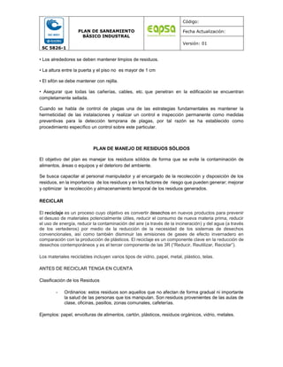 SC 5826-1
PLAN DE SANEAMIENTO
BÁSICO INDUSTRAL
Código:
Fecha Actualización:
Versión: 01
• Los alrededores se deben mantener limpios de residuos.
• La altura entre la puerta y el piso no es mayor de 1 cm
• El sifón se debe mantener con rejilla.
• Asegurar que todas las cañerías, cables, etc. que penetran en la edificación se encuentran
completamente sellada.
Cuando se habla de control de plagas una de las estrategias fundamentales es mantener la
hermeticidad de las instalaciones y realizar un control e inspección permanente como medidas
preventivas para la detección temprana de plagas, por tal razón se ha establecido como
procedimiento específico un control sobre este particular.
PLAN DE MANEJO DE RESIDUOS SÓLIDOS
El objetivo del plan es manejar los residuos sólidos de forma que se evite la contaminación de
alimentos, áreas o equipos y el deterioro del ambiente.
Se busca capacitar al personal manipulador y al encargado de la recolección y disposición de los
residuos, en la importancia de los residuos y en los factores de riesgo que pueden generar; mejorar
y optimizar la recolección y almacenamiento temporal de los residuos generados.
RECICLAR
El reciclaje es un proceso cuyo objetivo es convertir desechos en nuevos productos para prevenir
el desuso de materiales potencialmente útiles, reducir el consumo de nueva materia prima, reducir
el uso de energía, reducir la contaminación del aire (a través de la incineración) y del agua (a través
de los vertederos) por medio de la reducción de la necesidad de los sistemas de desechos
convencionales, así como también disminuir las emisiones de gases de efecto invernadero en
comparación con la producción de plásticos. El reciclaje es un componente clave en la reducción de
desechos contemporáneos y es el tercer componente de las 3R (“Reducir, Reutilizar, Reciclar”).
Los materiales reciclables incluyen varios tipos de vidrio, papel, metal, plástico, telas.
ANTES DE RECICLAR TENGA EN CUENTA
Clasificación de los Residuos
- Ordinarios: estos residuos son aquellos que no afectan de forma gradual ni importante
la salud de las personas que los manipulan. Son residuos provenientes de las aulas de
clase, oficinas, pasillos, zonas comunales, cafeterías.
Ejemplos: papel, envolturas de alimentos, cartón, plásticos, residuos orgánicos, vidrio, metales.
 