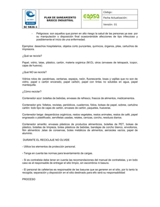 SC 5826-1
PLAN DE SANEAMIENTO
BÁSICO INDUSTRAL
Código:
Fecha Actualización:
Versión: 01
- Peligrosos: son aquellos que ponen en alto riesgo la salud de las personas ya sea por
su manipulación o disposición final ocasionándole afecciones de tipo infeccioso y
posiblemente el inicio de una enfermedad.
Ejemplos: desechos hospitalarios, objetos corto punzantes, químicos, órganos, pilas, cartuchos de
impresora.
¿Qué se recicla?
Papel, vidrio, latas, plástico, cartón, materia orgánica (M.O), otros (envases de tetrapack, icopor,
cajas de huevos).
¿Qué NO se recicla?
Vidrios rotos de: parabrisas, ventanas, espejos, neón, fluorescente, losas y vajillas que no son de
vidrio, papel o cartón encerado, papel carbón, papel con tintas no solubles en agua, papel
mantequilla.
¿Cómo reciclar?
Contenedor azul: botellas de bebidas, envases de refresco, frascos de alimentos, medicamentos.
Contenedor gris: folletos, revistas, periódicos, cuadernos, folios, bolsas de papel, sobres, cartulina
cartón: todo tipo de cajas de cartón, envases de cartón, paquetes, hueveras.
Contenedor beige: desperdicios orgánicos, restos vegetales, restos animales, restos de café, papel
engrasado o plastificado, servilletas usadas, retales, cenizas, corcho, residuos diarios.
Contenedor amarillo: envases plásticos de productos alimenticios, botellas de PET, bolsas de
plástico, botellas de limpieza, botes plásticos de bebidas, bandejas de corcho blanco, envoltorios,
film alimenticio ,latas de conservas, botes metálicos de alimentos, aerosoles vacíos, papel de
aluminio.
DURANTE EL RECICLAJE NO OLVIDE
- Utilice los elementos de protección personal.
- Tenga en cuenta las normas para levantamiento de cargas.
- Si es contratista debe tener en cuenta las recomendaciones del manual de contratistas, y en todo
caso es el responsable de entregar el sitio limpio, sin escombros ni basura.
- El personal de cafeterías es responsable de las basuras que se generen en el sitio, por lo tanto la
recogida, separación y disposición en el sitio destinado para ello será su responsabilidad
PROCESO
 