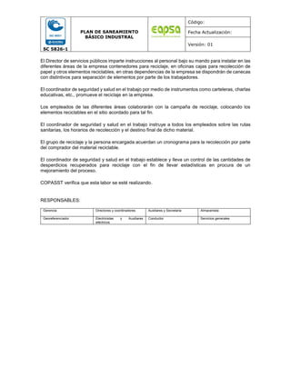 SC 5826-1
PLAN DE SANEAMIENTO
BÁSICO INDUSTRAL
Código:
Fecha Actualización:
Versión: 01
El Director de servicios públicos imparte instrucciones al personal bajo su mando para instalar en las
diferentes áreas de la empresa contenedores para reciclaje, en oficinas cajas para recolección de
papel y otros elementos reciclables, en otras dependencias de la empresa se dispondrán de canecas
con distintivos para separación de elementos por parte de los trabajadores.
El coordinador de seguridad y salud en el trabajo por medio de instrumentos como carteleras, charlas
educativas, etc., promueve el reciclaje en la empresa.
Los empleados de las diferentes áreas colaborarán con la campaña de reciclaje, colocando los
elementos reciclables en el sitio acordado para tal fin.
El coordinador de seguridad y salud en el trabajo instruye a todos los empleados sobre las rutas
sanitarias, los horarios de recolección y el destino final de dicho material.
El grupo de reciclaje y la persona encargada acuerdan un cronograma para la recolección por parte
del comprador del material reciclable.
El coordinador de seguridad y salud en el trabajo establece y lleva un control de las cantidades de
desperdicios recuperados para reciclaje con el fin de llevar estadísticas en procura de un
mejoramiento del proceso.
COPASST verifica que esta labor se esté realizando.
RESPONSABLES:
Gerencia Directores y coordinadores Auxiliares y Secretaria Almacenista
Georeferenciador Electricistas y Auxiliares
eléctricos
Conductor Servicios generales
 