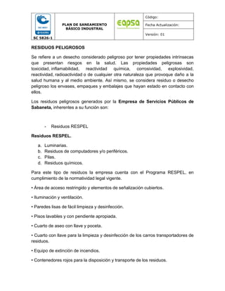 SC 5826-1
PLAN DE SANEAMIENTO
BÁSICO INDUSTRAL
Código:
Fecha Actualización:
Versión: 01
RESIDUOS PELIGROSOS
Se refiere a un desecho considerado peligroso por tener propiedades intrínsecas
que presentan riesgos en la salud. Las propiedades peligrosas son
toxicidad, inflamabilidad, reactividad química, corrosividad, explosividad,
reactividad, radioactividad o de cualquier otra naturaleza que provoque daño a la
salud humana y al medio ambiente. Así mismo, se considera residuo o desecho
peligroso los envases, empaques y embalajes que hayan estado en contacto con
ellos.
Los residuos peligrosos generados por la Empresa de Servicios Públicos de
Sabaneta, inherentes a su función son:
- Residuos RESPEL
Residuos RESPEL.
a. Luminarias.
b. Residuos de computadores y/o periféricos.
c. Pilas.
d. Residuos químicos.
Para este tipo de residuos la empresa cuenta con el Programa RESPEL, en
cumplimiento de la normatividad legal vigente.
• Área de acceso restringido y elementos de señalización cubiertos.
• Iluminación y ventilación.
• Paredes lisas de fácil limpieza y desinfección.
• Pisos lavables y con pendiente apropiada.
• Cuarto de aseo con llave y poceta.
• Cuarto con llave para la limpieza y desinfección de los carros transportadores de
residuos.
• Equipo de extinción de incendios.
• Contenedores rojos para la disposición y transporte de los residuos.
 