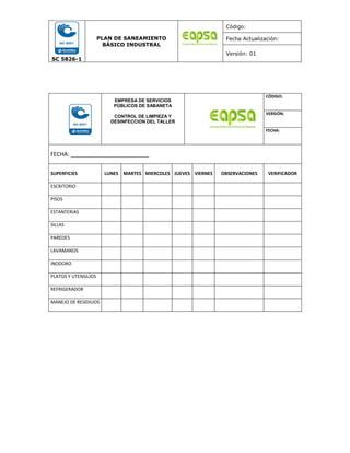 SC 5826-1
PLAN DE SANEAMIENTO
BÁSICO INDUSTRAL
Código:
Fecha Actualización:
Versión: 01
EMPRESA DE SERVICIOS
PÚBLICOS DE SABANETA
CONTROL DE LIMPIEZA Y
DESINFECCION DEL TALLER
CÓDIGO:
VERSIÓN:
FECHA:
FECHA: _________________________
SUPERFICIES LUNES MARTES MIERCOLES JUEVES VIERNES OBSERVACIONES VERIFICADOR
ESCRITORIO
PISOS
ESTANTERIAS
SILLAS
PAREDES
LAVAMANOS
INODORO
PLATOS Y UTENSILIOS
REFRIGERADOR
MANEJO DE RESIDIUOS
 