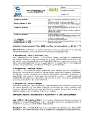 SC 5826-1
PLAN DE SANEAMIENTO
BÁSICO INDUSTRAL
Código:
Fecha Actualización:
Versión: 01
DECRETO 1140 de 2003 Por el cual se modifica parcialmente el decreto 1713 de
2002, en relación con el tema de las unidades de
almacenamiento y se dictan otras disposiciones.
RESOLUCIÓN 1045 de 2003 Por el cual se adopta la metodología para la elaboración de
los planes de gestión integral de residuos sólidos PGIRS y
se toman otras determinaciones.
DECRETO 4126 de 2005 Por el cual se modifica parcialmente el Decreto 2676 de
2000, modificado por el Decreto
2763 de 2001 y el Decreto 1669 de 2002, sobre la gestión
integral de los residuos
Hospitalarios y similares.
DECRETO 4741 de 2005 Manejo de Residuos Peligrosos
Por el cual se reglamenta parcialmente la prevención y el
manejo de los residuos o desechos peligrosos generados en
el marco de la gestión integral
LEY 373 DE 1997 Programa de uso eficiente del agua.
RESOLUCIÓN 1511 DE 2010 Gestión de residuos de bombillas y electrónicos
RESOLUCIÓN 1457 DE 2010 Gestión de llantas usadas
Artículo 29 del decreto 3075 de 1997 modifica parcialmente la Ley 09 de 1979
ARTICULO 29. El Plan de Saneamiento debe estar escrito y a disposición de la autoridad
sanitaria competente e incluirá como mínimo los siguientes programas:
a. Programa de Limpieza y desinfección:
Los procedimientos de limpieza y desinfección deben satisfacer las necesidades
particulares del proceso y del producto de que se trate. Cada establecimiento debe tener
por escrito todos los procedimientos, incluyendo los agentes y sustancias utilizadas así
como las concentraciones o formas de uso y los equipos e implementos requeridos para
efectuar las operaciones y periodicidad de limpieza y desinfección.
b. Programa de Desechos Sólidos:
En cuanto a los desechos sólidos (basuras) debe contarse con las instalaciones,
elementos, recursos y procedimientos que garanticen una eficiente labor de recolección,
conducción, manejo, almacenamiento interno, clasificación, transporte y disposición, lo
cual tendrá que hacerse observando las normas de higiene y salud ocupacional
establecidas con el propósito de evitar la contaminación de los alimentos, dependencias
y equipos o el deterioro del medio ambiente.
c. Programa de Control de Plagas:
Las plagas entendidas como artrópodos y roedores deberán ser objeto de un programa
de control específico, el cual debe involucrar un concepto de control integral, esto
apelando a la aplicación armónica de las diferentes medidas de control conocidas, con
especial énfasis en las radicales y de orden preventivo.
ALMACENAMIENTO, DISTRIBUCIÓN, TRANSPORTE Y COMERCIALIZACIÓN
Ley 1672 del 19 de julio de 2103. Por la cual se establecen los lineamientos para la
adopción de una política pública de gestión integral de residuos de aparatos eléctricos y
electrónicos (RAEE), y se dictan otras disposiciones.
Resolución 1511 de 2010. Por la cual se establecen los Sistemas de Recolección
Selectiva y Gestión Ambiental de Residuos de Bombillas y se adoptan otras disposiciones.
 